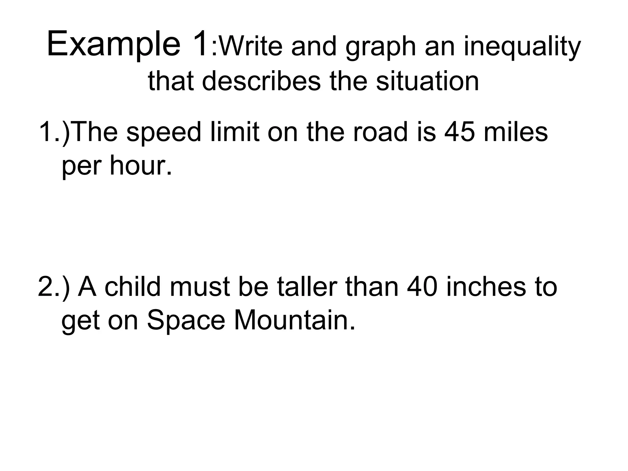 Example 1:Write and graph an inequality
         that describes the situation
1.)The speed limit on the road is 45 miles
  per hour.



2.) A child must be taller than 40 inches to
  get on Space Mountain.
 