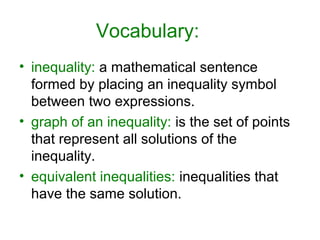 Vocabulary:
• inequality: a mathematical sentence
  formed by placing an inequality symbol
  between two expressions.
• graph of an inequality: is the set of points
  that represent all solutions of the
  inequality.
• equivalent inequalities: inequalities that
  have the same solution.
 
