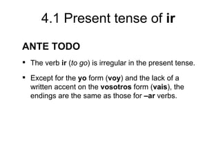 4.1 Present tense of ir
ANTE TODO
 The verb ir (to go) is irregular in the present tense.

 Except for the yo form (voy) and the lack of a
  written accent on the vosotros form (vais), the
  endings are the same as those for –ar verbs.
 