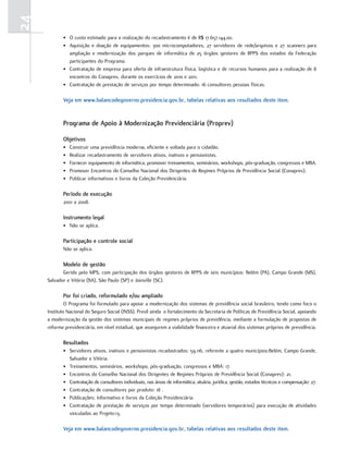 24
            • O custo estimado para a realização do recadastramento é de R$ 17.657.144,00.
            • Aquisição e doação de equipamentos: 300 microcomputadores, 27 servidores de rede/arquivos e 27 scanners para
              ampliação e modernização dos parques de informática de 25 órgãos gestores de RPPS dos estados da Federação
              participantes do Programa.
            • Contratação de empresa para oferta de infraestrutura física, logística e de recursos humanos para a realização de 8
              encontros do Conaprev, durante os exercícios de 2010 e 2011.
            • Contratação de prestação de serviços por tempo determinado: 16 consultores pessoas físicas.

            veja em www.balancodegoverno.presidencia.gov.br, tabelas relativas aos resultados deste item.


            Programa de apoio à modernização Previdenciária (Proprev)

            objetivos
            •   Construir uma previdência moderna, eficiente e voltada para o cidadão.
            •   Realizar recadastramento de servidores ativos, inativos e pensionistas.
            •   Fornecer equipamento de informática, promover treinamentos, seminários, workshops, pós-graduação, congressos e MBA.
            •   Promover Encontros do Conselho Nacional dos Dirigentes de Regimes Próprios de Previdência Social (Conaprev).
            •   Publicar informativos e livros da Coleção Previdenciária.

            Período de execução
            2001 a 2008.

            instrumento legal
            • Não se aplica.

            Participação e controle social
            Não se aplica.

            modelo de gestão
            Gerido pelo MPS, com participação dos órgãos gestores de RPPS de seis municípios: Belém (PA), Campo Grande (MS),
     Salvador e Vitória (BA), São Paulo (SP) e Joinville (SC).

            Por foi criado, reformulado e/ou ampliado
              O Programa foi formulado para apoiar a modernização dos sistemas de previdência social brasileiro, tendo como foco o
     Instituto Nacional do Seguro Social (INSS). Prevê ainda o fortalecimento da Secretaria de Políticas de Previdência Social, apoiando
     a modernização da gestão dos sistemas municipais de regimes próprios de previdência, mediante a formulação de propostas de
     reforma previdenciária, em nível estadual, que assegurem a viabilidade financeira e atuarial dos sistemas próprios de previdência.

            resultados
            • Servidores ativos, inativos e pensionistas recadastrados: 59.116, referente a quatro municípios:Belém, Campo Grande,
              Salvador e Vitória.
            • Treinamentos, seminários, workshops, pós-graduação, congressos e MBA: 17.
            • Encontros do Conselho Nacional dos Dirigentes de Regimes Próprios de Previdência Social (Conaprev): 21.
            • Contratação de consultores individuais, nas áreas de informática, atuária, jurídica, gestão, estudos técnicos e compensação: 27.
            • Contratação de consultores por produto: 18 .
            • Publicações: Informativo e livros da Coleção Previdenciária.
            • Contratação de prestação de serviços por tempo determinado (servidores temporários) para execução de atividades
              vinculadas ao Projeto:13.

            veja em www.balancodegoverno.presidencia.gov.br, tabelas relativas aos resultados deste item.
 
