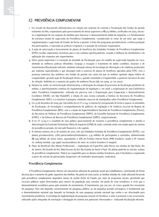 26
            c) Previdência comPlementar
            1. Em virtude do descontrole administrativo em relação aos sistemas de controle e fiscalização dos fundos de pensão
               existentes no País, responsáveis pelo gerenciamento de ativos superiores a R$ 215 bilhões, verificados em 2003, iniciou-
               se a implantação de um conjunto de medidas para favorecer o desenvolvimento sólido do segmento, e o fortalecimento
               da estrutura estatal de supervisão da Previdência Complementar, considerando se tratar de um setor que exige a
               regulamentação e supervisão do Estado, de forma a garantir o êxito dos programas previdenciários, a efetiva proteção
               dos participantes, a repressão às práticas irregulares e a punição de eventuais responsáveis.
            2. A ação de autorização e licenciamento de planos de benefícios das Entidades Fechadas de Previdência Complementar
               (EFPC) recebeu importantes incentivos para o seu contínuo aperfeiçoamento, visando à melhoria do atendimento e da
               agilização das respostas aos requerimentos.
            3. Outro ponto importante é a transição da atividade de fiscalização para um modelo de supervisão baseado em risco,
               alinhado às melhores práticas difundidas. Conjuga a recepção e tratamento de dados contábeis, atuariais e de
               investimentos (fiscalização indireta), mediante utilização intensa de tecnologia da informação e de relatórios produzidos
               por analistas especializados e que abrangem todo o universo de planos de benefícios operados pelas EFPC, com a
               presença ostensiva dos auditores nos fundos de pensão nos casos em que as análises apontam algum indício de
               irregularidade, gerando ação de fiscalização direta e, quando constatada a irregularidade, a posterior lavratura de auto
               de infração. Sublinha-se o aumento do quadro de auditores fiscais (98, em 2009; 27, em 2002).
            4. Destaca-se, ainda, na reestruturação administrativa, a eliminação do estoque de processos de fiscalização pendentes de
               análise; o aperfeiçoamento contínuo da regulamentação da legislação e, em 2008, a organização de uma Conferência
               sobre Previdência Complementar, realizada em parceria com a Organização para Cooperação e Desenvolvimento
               Econômico (OCDE), em São Paulo(SP); a edição de uma revista contando a história da Secretaria de Previdência
               Complementar (SPC); e o incentivo à pesquisa, mediante concurso de monografias sobre Previdência Complementar.
            5. Em 23 de dezembro de 2009, por intermédio da Lei nº 12.154, o sistema foi reorganizado de forma a separar as atividades
               de fiscalização, de formulação e acompanhamento de políticas, de regulação e de instância recursal do Regime de
               Previdência Complementar (RPC), com a criação da Superintendência Nacional de Previdência Complementar (Previc),
               da Secretaria de Políticas de Previdência Complementar (SPPC), do Conselho Nacional de Previdência Complementar
               (CNPC), e da Câmara de Recurso de Previdência Complementar (CRPC), respectivamente.
            6. A Lei nº 12.154 é o resultado de uma política governamental de incentivo à previdência complementar e atendia à
               determinação da Comissão Parlamentar Mista de Inquérito (CPMI) de 2006, contando ainda com amplo apoio do sistema
               de previdência privada, do mercado financeiro e de capitais.
            7. O sistema contava, em 31 de outubro de 2010, com 370 Entidades Fechadas de Previdência Complementar (EFPC), 1.107
               planos previdenciários, 2.818 patrocinadores/instituidores, 2,74 milhões de participantes e assistidos, administrando
               R$ 529 bilhões de ativos totais, equivalentes a 16% do Produto Interno Bruto (PIB) brasileiro, sendo o 8º sistema
               no ranking mundial, cujo papel socioeconômico do setor no cenário brasileiro é inegável.
            8. Plano de Benefícios dos Atletas Profissionais – implantação do EsportPrev pela Petros nos estados de São Paulo, Rio
               de Janeiro, Rio Grande do Sul, Mato Grosso do Sul, Rio Grande do Norte e Piauí. Os atletas poderão se vincular a plano
               de previdência complementar. Poderá ser expandido para os demais estados brasileiros, pois é facultativa e organizada
               a partir do vínculo do patrocinador (empresa) e do instituidor (associações, sindicatos).

            Previdência complementar

             A Previdência Complementar oferece um mecanismo adicional de proteção social aos trabalhadores, contribuindo de forma
     decisiva para o aumento do poder aquisitivo das famílias. Do ponto de vista social, as famílias dotadas de renda adicional fornecida
     pela previdência complementar dependem menos de auxílio direto do Estado, por meio de programas sociais, permitindo que
     recursos públicos sejam direcionados para setores da população mais carentes. Do ponto de vista econômico, é certo que o
     desenvolvimento econômico passa pelo aumento do investimento. O investimento, por sua vez, só cresce quando há crescimento
     da poupança. Para não depender exclusivamente da poupança pública, ou da poupança privada estrangeira, é fundamental que
     o desenvolvimento nacional seja baseado na formação de uma poupança privada nacional que venha a ser direcionada para
     investimentos produtivos. A estratégia de implementação do programa consiste em fortalecer o setor e promover o seu crescimento,
     utilizando ações integradas de orientação e divulgação do sistema aos potenciais interessados e realizando fiscalização eficiente.
 