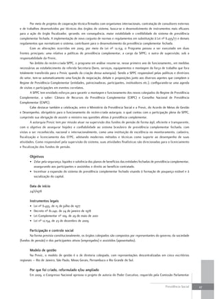 Por meio de projetos de cooperação técnica firmados com organismos internacionais, contratação de consultores externos
e de trabalhos desenvolvidos por técnicos dos órgãos do sistema, busca-se o desenvolvimento de instrumentos mais eficazes
para a ação do órgão fiscalizador, gerando, em consequência, maior estabilidade e credibilidade do sistema de previdência
complementar fechada. A implementação de novo conjunto de normas e regulamentos em substituição à Lei nº 6.435/77 e demais
regulamentos que normatizam o sistema, contribuem para o desenvolvimento da previdência complementar fechada.
        Com as alterações ocorridas em 2009, por meio da Lei nº 12.154, o Programa passou a ser executado em duas
frentes principais: uma relativa a políticas de previdência complementar, a cargo da SPPC; e outra de supervisão, sob a
responsabilidade da Previc.
        No âmbito da recém-criada SPPC, o programa em análise resume-se, nesse primeiro ano de funcionamento,, em medidas
necessárias ao estabelecimento da referida Secretaria (bens, serviços, equipamentos e montagem da força de trabalho que fora
totalmente transferida para a Previc quando da criação dessa autarquia). Sendo a SPPC responsável pelas políticas e diretrizes
do setor, tem-se automaticamente uma função de negociação, debate e proposições junto aos diversos agentes que compõem o
Regime de Previdência Complementar (entidades, patrocinadoras, participantes, instituidores etc.), configurando-se uma agenda
de visitas e participações em eventos correlatos.
        A SPPC tem envidado esforços para garantir a montagem e funcionamento dos novos colegiados do Regime de Previdência
Complementar, a saber: Câmara de Recursos da Previdência Complementar (CRPC) e Conselho Nacional de Previdência
Complementar (CNPC).
        Cabe destacar também a celebração, entre o Ministério da Previdência Social e a Previc, do Acordo de Metas de Gestão
e Desempenho, obrigatório para o funcionamento da recém-criada autarquia, o qual contou com a participação plena da SPPC,
cumprindo sua obrigação de assistir o ministro nas questões afetas à previdência complementar.
        A autarquia Previc tem por missão atuar na supervisão dos fundos de pensão de forma ágil, eficiente e transparente,
com o objetivo de assegurar higidez e confiabilidade ao sistema brasileiro de previdência complementar fechada, com
vistas a ser reconhecida, nacional e internacionalmente, como uma instituição de excelência no monitoramento, cadastro,
fiscalização e licenciamento das EFPC, adotando modernos métodos e técnicas como suporte ao desempenho de suas
atividades. Como responsável pela supervisão do sistema, suas atividades finalísticas são direcionadas para o licenciamento
e fiscalização dos fundos de pensão.

       objetivos
       • Zelar pela segurança, liquidez e solvência dos planos de benefícios das entidades fechadas de previdência complementar,
         assegurando aos participantes e assistidos o direito ao benefício contratado.
       • Incentivar a expansão do sistema de previdência complementar fechado visando à formação de poupança estável e à
         socialização do capital.

       data de início
       24/1/1978

       instrumentos legais
       •   Lei nº 6.435, de 15 de julho de 1977
       •   Decreto nº 81.240, de 24 de janeiro de 1978
       •   Lei Complementar nº 109, de 29 de maio de 2001
       •   Lei nº 12.154, de 23 de dezembro de 2009

       Participação e controle social
       Na forma prevista constitucionalmente, os órgãos colegiados são compostos por representantes do governo, da sociedade
(fundos de pensão) e dos participantes ativos (empregados) e assistidos (aposentados).

       modelo de gestão
       Na Previc, o modelo de gestão é o de diretoria colegiada, com representações descentralizadas em cinco escritórios
regionais – Rio de Janeiro, São Paulo, Minas Gerais, Pernambuco e Rio Grande do Sul.

       Por que foi criado, reformulado e/ou ampliado
       Em 2009, o Congresso Nacional aprovou o projeto de autoria do Poder Executivo, requerido pela Comissão Parlamentar


                                                                                                              Previdência Social   27
 