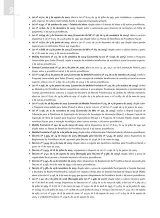 30
     • lei nº 10.710, de 5 de agosto de 2003: altera a Lei nº 8.213, de 24 de julho de 1991, para restabelecer o pagamento,
       pela empresa, do salário-maternidade devido à segurada empregada gestante.
     • lei nº 10.741, 1º de outubro de 2003 - estatuto do idoso: dispõe sobre o Estatuto do Idoso e dá outras providências.
     • lei nº 10.820, de 17 de dezembro de 2003: dispõe sobre a autorização para desconto de prestações em folha de
       pagamento, e dá outras providências.
     • lei nº 10.839, de 5 de fevereiro de 2004 (conversão da mP nº 138, de 19 de novembro de 2003): altera e acresce
       dispositivo à Lei nº 8.213, de 24 de julho de 1991, que dispõe sobre os Planos de Benefícios da Previdência Social.
     • lei nº 10.877, de 4 de junho de 2004: altera a Lei nº 7.070, de 20 de dezembro de 1982, que dispõe sobre pensão
       especial para os deficientes físicos que especifica.
     • lei nº 10.888, de 24 de junho de 2004 (conversão da mPv nº 182, de 2004): dispõe sobre o salário mínimo a partir
       de 1º de maio de 2004, e dá outras providências.
     • medida Provisória nº 213, de 10 de setembro de 2004 (convertida na lei nº 11.096, de 2005): institui o Programa
       Universidade para Todos (Prouni), regula a atuação de entidades beneficentes de assistência social no ensino superior,
       e dá outras providências.
     • emenda constitucional nº 47, de 5 de julho de 2005: altera os arts. 37, 40, 195 e 201 da Constituição Federal, para
       dispor sobre a previdência social, e dá outras providências.
     • lei nº 11.096, de 13 de janeiro de 2005 (conversão da medida Provisória nº 213, de 10 de setembro de 2004): institui o
       Programa Universidade para Todos (Prouni), regula a atuação de entidades beneficentes de assistência social no ensino
       superior; altera a Lei nº 10.891, de 9 de julho de 2004, e dá outras providências.
     • lei nº 11.098, de 13 de janeiro de 2005 (conversão da medida Provisória nº 222, de 4 de outubro de 2004): atribui
       ao Ministério da Previdência Social competências relativas à arrecadação, fiscalização, lançamento e normatização de
       receitas previdenciárias; autoriza a criação da Secretaria da Receita Previdenciária no âmbito do referido ministério;
       altera as Leis nº 8.212, de 24 de julho de 1991, nº 10.480, de 2 de julho de 2002, e nº 10.683, de 28 de maio de 2003;
       e dá outras providências.
     • lei nº 11.128, de 28 de junho de 2005 (conversão da medida Provisória nº 235, de 15 de janeiro de 2005): dispõe sobre
       o Programa Universidade para Todos (Prouni) e altera o inciso I do art. 2º da Lei nº 11.096, de 13 de janeiro de 2005.
     • lei nº 11.196, de 21 de novembro de 2005 (conversão da mPv nº 255, de 2005): institui o Regime Especial de
       Tributação para a Plataforma de Exportação de Serviços de Tecnologia da Informação (Repes), o Regime Especial de
       Aquisição de Bens de Capital para Empresas Exportadoras (Recap) e o Programa de Inclusão Digital; dispõe sobre
       incentivos fiscais para a inovação tecnológica; altera outras normas; e dá outras providências.
     • medida Provisória nº 242, de 24 de março de 2005: altera dispositivos da Lei nº 8.213, de 24 de julho de 1991, que
       dispõe sobre os Planos de Benefícios da Previdência Social, e dá outras providências.
     • medida Provisória nº 258, de 21 de julho de 2005: dispõe sobre a Administração Tributária Federal e dá outras providências.
     • decreto nº 5.399, de 24 de março de 2005 (revogado pelo decreto nº 5.545, de 2005): altera dispositivos do
       Regulamento da Previdência Social, aprovado pelo Decreto nº 3.048, de 6 de maio de 1999.
     • decreto nº 5.443, de 9 de maio de 2005: dispõe sobre o reajuste dos benefícios mantidos pela Previdência Social, a
       partir de 1º de maio de 2005.
     • decreto nº 5.493, de 18 de julho de 2005: regulamenta o disposto na Lei nº 11.096, de 13 de janeiro de 2005.
     • decreto nº 5.512, de 15 de agosto de 2005 (revogado pelo decreto nº 5.586, de 2005): dispõe sobre a prova de
       regularidade fiscal perante a Fazenda Nacional e dá outras providências.
     • decreto nº 5.545, de 22 de setembro de 2005: altera dispositivos do Regulamento da Previdência Social, aprovado pelo
       Decreto nº 3.048, de 6 de maio de 1999, e dá outras providências.
     • decreto nº 5.586, de 19 de novembro de 2005: dispõe sobre a prova de regularidade fiscal perante a Fazenda Nacional,
       a Secretaria da Receita Previdenciária, inclusive em relação à dívida ativa do Instituto Nacional do Seguro Social (INSS),
       altera o Decreto nº 3.048, de 6 de maio de 1999, que aprova o Regulamento da Previdência Social, e dá outras providências.
     • lei nº 11.321, de 7 de julho de 2006 (revogada pela lei nº 11.498, de 2007): dispõe sobre o salário mínimo a partir
       de 1º de abril de 2006; revoga dispositivos do Decreto-Lei nº 2.284, de 10 de março de 1986, e das Leis nº 7.789, de 3
       de julho de 1989, nº 8.178, de 1º de março de 1991, nº 9.032, de 28 de abril de 1995, nº 9.063, de 14 de junho de 1995,
       nº 10.699, de 9 de julho de 2003, e nº 10.888, de 24 de junho de 2004; e revoga o Decreto-Lei nº 2.351, de 7 de agosto
       de 1987, as Leis nº 9.971, de 18 de maio de 2000, nº 10.525, de 6 de agosto de 2002, e nº 11.164, de 18 de agosto de
       2005, e a Medida Provisória nº 2.194-6, de 23 de agosto de 2001.
 