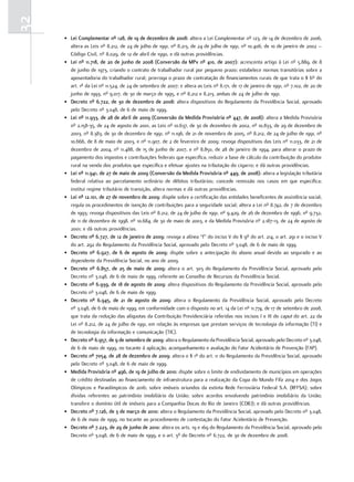 32
     • lei complementar nº 128, de 19 de dezembro de 2008: altera a Lei Complementar nº 123, de 14 de dezembro de 2006,
       altera as Leis nº 8.212, de 24 de julho de 1991, nº 8.213, de 24 de julho de 1991, nº 10.406, de 10 de janeiro de 2002 –
       Código Civil, nº 8.029, de 12 de abril de 1990, e dá outras providências.
     • lei nº 11.718, de 20 de junho de 2008 (conversão da mPv nº 410, de 2007): acrescenta artigo à Lei nº 5.889, de 8
       de junho de 1973, criando o contrato de trabalhador rural por pequeno prazo; estabelece normas transitórias sobre a
       aposentadoria do trabalhador rural; prorroga o prazo de contratação de financiamentos rurais de que trata o § 6º do
       art. 1º da Lei nº 11.524, de 24 de setembro de 2007; e altera as Leis nº 8.171, de 17 de janeiro de 1991, nº 7.102, de 20 de
       junho de 1993, nº 9.017, de 30 de março de 1995, e nº 8.212 e 8.213, ambas de 24 de julho de 1991.
     • decreto nº 6.722, de 30 de dezembro de 2008: altera dispositivos do Regulamento da Previdência Social, aprovado
       pelo Decreto nº 3.048, de 6 de maio de 1999.
     • lei nº 11.933, de 28 de abril de 2009 (conversão da medida Provisória nº 447, de 2008): altera a Medida Provisória
       nº 2.158-35, de 24 de agosto de 2001, as Leis nº 10.637, de 30 de dezembro de 2002, nº 10.833, de 29 de dezembro de
       2003, nº 8.383, de 30 de dezembro de 1991, nº 11.196, de 21 de novembro de 2005, nº 8.212, de 24 de julho de 1991, nº
       10.666, de 8 de maio de 2003, e nº 11.907, de 2 de fevereiro de 2009; revoga dispositivos das Leis nº 11.033, de 21 de
       dezembro de 2004, nº 11.488, de 15 de junho de 2007, e nº 8.850, de 28 de janeiro de 1994, para alterar o prazo de
       pagamento dos impostos e contribuições federais que especifica, reduzir a base de cálculo da contribuição do produtor
       rural na venda dos produtos que especifica e efetuar ajustes na tributação do cigarro; e dá outras providências.
     • lei nº 11.941, de 27 de maio de 2009 (conversão da medida Provisória nº 449, de 2008): altera a legislação tributária
       federal relativa ao parcelamento ordinário de débitos tributários; concede remissão nos casos em que especifica;
       institui regime tributário de transição, altera normas e dá outras providências.
     • lei nº 12.101, de 27 de novembro de 2009: dispõe sobre a certificação das entidades beneficentes de assistência social;
       regula os procedimentos de isenção de contribuições para a seguridade social; altera a Lei nº 8.742, de 7 de dezembro
       de 1993; revoga dispositivos das Leis nº 8.212, de 24 de julho de 1991, nº 9.429, de 26 de dezembro de 1996, nº 9.732,
       de 11 de dezembro de 1998, nº 10.684, de 30 de maio de 2003, e da Medida Provisória nº 2.187-13, de 24 de agosto de
       2001; e dá outras providências.
     • decreto nº 6.727, de 12 de janeiro de 2009: revoga a alínea “f” do inciso V do § 9º do art. 214, o art. 291 e o inciso V
       do art. 292 do Regulamento da Previdência Social, aprovado pelo Decreto nº 3.048, de 6 de maio de 1999.
     • decreto nº 6.927, de 6 de agosto de 2009: dispõe sobre a antecipação do abono anual devido ao segurado e ao
       dependente da Previdência Social, no ano de 2009.
     • decreto nº 6.857, de 25 de maio de 2009: altera o art. 303 do Regulamento da Previdência Social, aprovado pelo
       Decreto nº 3.048, de 6 de maio de 1999, referente ao Conselho de Recursos da Previdência Social.
     • decreto nº 6.939, de 18 de agosto de 2009: altera dispositivos do Regulamento da Previdência Social, aprovado pelo
       Decreto nº 3.048, de 6 de maio de 1999.
     • decreto nº 6.945, de 21 de agosto de 2009: altera o Regulamento da Previdência Social, aprovado pelo Decreto
       nº 3.048, de 6 de maio de 1999, em conformidade com o disposto no art. 14 da Lei nº 11.774, de 17 de setembro de 2008,
       que trata da redução das alíquotas da Contribuição Previdenciária referidas nos incisos I e III do caput do art. 22 da
       Lei nº 8.212, de 24 de julho de 1991, em relação às empresas que prestam serviços de tecnologia da informação (TI) e
       de tecnologia da informação e comunicação (TIC).
     • decreto nº 6.957, de 9 de setembro de 2009: altera o Regulamento da Previdência Social, aprovado pelo Decreto nº 3.048,
       de 6 de maio de 1999, no tocante à aplicação, acompanhamento e avaliação do Fator Acidentário de Prevenção (FAP).
     • decreto nº 7054, de 28 de dezembro de 2009: altera o § 1º do art. 11 do Regulamento da Previdência Social, aprovado
       pelo Decreto nº 3.048, de 6 de maio de 1999.
     • medida Provisória nº 496, de 19 de julho de 2010: dispõe sobre o limite de endividamento de municípios em operações
       de crédito destinadas ao financiamento de infraestrutura para a realização da Copa do Mundo Fifa 2014 e dos Jogos
       Olímpicos e Paraolímpicos de 2016; sobre imóveis oriundos da extinta Rede Ferroviária Federal S.A. (RFFSA); sobre
       dívidas referentes ao patrimônio imobiliário da União; sobre acordos envolvendo patrimônio imobiliário da União;
       transfere o domínio útil de imóveis para a Companhia Docas do Rio de Janeiro (CDRJ); e dá outras providências.
     • decreto nº 7.126, de 3 de março de 2010: altera o Regulamento da Previdência Social, aprovado pelo Decreto nº 3.048,
       de 6 de maio de 1999, no tocante ao procedimento de contestação do Fator Acidentário de Prevenção.
     • decreto nº 7.223, de 29 de junho de 2010: altera os arts. 19 e 169 do Regulamento da Previdência Social, aprovado pelo
       Decreto nº 3.048, de 6 de maio de 1999, e o art. 3º do Decreto nº 6.722, de 30 de dezembro de 2008.
 