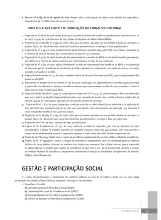 • decreto nº 7.264, de 12 de agosto de 2010: dispõe sobre a antecipação do abono anual devido aos segurados e
         dependentes da Previdência Social, no ano de 2010.

             ProjetoS legiSlativoS em tramitação no congreSSo nacional

       1. Projeto de lei nº 6.616, de 2006: reabre prazo para o acordo de revisão dos benefícios previdenciários previstos no art. 2º
           da Lei nº 10.999, de 15 de fevereiro de 2003 (Índice de Reajuste do Salário Mínimo/IRSM).
       2. Projeto de lei no Senado nº 3.299, de 2008: reduz para 36 meses, apurados em um período máximo de 48 meses, o
           período básico de cálculo do valor inicial dos benefícios previdenciários, e extingue o fator previdenciário.
       3. Projeto de lei nº 6.345, de 2009: atualização das aposentadorias e pensões pagas pelo INSS e pela União, vinculando-os
           a números de salários mínimos que representavam na data de sua concessão.
       4. Projeto de lei nº 3.198, de 2008: atualização das aposentadorias e pensões do RGPS em virtude de invalidez permanente,
           vinculando-os a número de salários mínimos que representavam na data de sua concessão.
       5. Projeto de lei nº 2.380, de 2007: aplicar, bienalmente, na data de reajustamento dos benefícios do RGPS, a recomposição
           de eventuais perdas resultantes da atualização do índice aplicado em comparação com índice de preços com maior
           variação acumulada no período.
       6. Projeto de lei do Senado nº 23, de 2007: estabelece Índice de Correção Previdenciária (ICP), para o reajustamento dos
           benefícios do RGPS.
       7. Substitutivo ao Projeto de lei do Senado nº 58, de 2003: atualização das aposentadorias e pensões pagas pelo INSS
           e pela União, vinculando-os a números de salários mínimos que representavam na data de sua concessão, e institui o
           Índice de Correção Previdenciária (ICP).
       8. Projeto de lei do Senado nº 3.299, de 2008 (apenso: Projeto de lei nº 4.447, de 2008) extingue o fator previdenciário
           para que o salário de benefício (aposentadoria) volte a ser calculado de acordo com a média aritmética simples dos 36
           últimos salários de contribuição, apurados em um período máximo de 48 meses.
       9. Projeto de lei nº 4.643, de 2009: propõe que a redução ocorrida no salário-benefício em decorrência da aplicação do
           fator previdenciário, comparativamente ao valor que seria devido, caso não houvesse sua aplicação, seja acrescida à
           renda mensal dos benefícios em 5 parcelas anuais.
       10. Projeto de lei do Senado nº 3.299, de 2008: reduz para 36 meses, apurados em um período máximo de 48 meses, o
           período básico de cálculo do valor inicial dos benefícios previdenciários e extingue o fator previdenciário.
       11. Projeto de lei nº 100, de 2007: extinção do fator previdenciário.
       12. Projeto de lei Complementar nº 302, de 2005: adicionar à idade do segurado, para fins de aplicação do fator
           previdenciário, o tempo de trabalho exercido em condições especiais convertido para comum, bem como permite a
           concessão de aposentadoria especial a segurados expostos a ruído, ainda que o EPI elimine o agente nocivo.
       13. Projeto de lei nº 84/2003: dispõe sobre o regime de previdência complementar do servidor público e dá outras providências.
       14. Projeto de lei nº 1992/2007: institui o regime de previdência complementar para os servidores públicos federais
           titulares de cargo efetivo, inclusive os membros dos órgãos que menciona; fixa o limite máximo para a concessão
           de aposentadorias e pensões pelo regime de previdência de que trata o art. 40 da Constituição; autoriza a criação
           de entidade fechada de previdência complementar denominada Fundação de Previdência Complementar do Servidor
           Público Federal (Funpresp).




       geStão e ParticiPação Social
        A criação, desenvolvimento e fiscalização das políticas públicas na área da Previdência Social ocorreu com ampla
participação dos órgãos públicos federais, estaduais, municipais e da sociedade:
        1. Conselhos e Comitês
           a) Conselho Nacional de Previdência Social (CNPS)
           b) Conselho de Recursos da Previdência Social (CRPS)
           c) Conselho Nacional de Previdência Complementar (CNPC)
           d) Câmara de Recursos da Previdência Complementar (CRPC)



                                                                                                                  Previdência Social    33
 