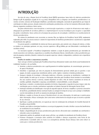 14
            introdução
             No início de 2003, o Regime Geral de Previdência Social (RGPS) apresentava: baixo índice de cobertura previdenciária
     (atingia 62,9% da população ocupada de 16 a 59 anos); desequilíbrio entre as despesas com benefícios previdenciários e as
     receitas correntes; estrutura de fiscalização trabalhista e previdenciária inadequada; concessão de aposentadorias por tempo de
     contribuição em idades precoces; elevada renúncia de contribuições previdenciárias, em face do tratamento diferenciado dado a
     diversos segmentos econômicos, dentre outros.
             No plano administrativo, eram necessárias: a reestruturação organizativa, a criação de infraestrutura mais ampla, a
     adequação da quantidade de servidores públicos e a implementação de recursos tecnológicos para recuperar a capacidade
     de gestão e atendimento. Havia carência de articulação dos processos de arrecadação e ineficiência no reconhecimento de
     direitos previdenciários.
             No sistema de atendimento eram recorrentes as enormes filas nas Agências da Previdência Social (APS), amplamente
     exploradas pela mídia. Era preciso associar o volume de requerimentos de benefícios previdenciários e assistenciais à capacidade
     de atendimento das agências.
             Era preciso garantir a estabilidade do sistema aos futuros governantes, pois somente com a despesa de inativos, a União,
     os estados e os municípios gastavam, em 2003, recursos superiores a R$ 49 bilhões por ano (descontada a contribuição dos
     servidores ativos).
             Era necessário expandir a Previdência Complementar mediante a criação de planos previdenciários por intermédio do
     vínculo associativo com sindicatos, cooperativas ou conselhos de profissionais liberais, intensificando a cultura previdenciária por
     meio da poupança voluntária, dotando o sistema de um aparato supervisor robusto e independente, condizente com a importância
     do segmento.
             desafios do mandato e compromissos assumidos
             Fazer com que o direito à proteção pela Previdência Social fosse efetivamente tratado como direito social fundamental do
     trabalhador brasileiro e de sua família.
             • Aumentar a cobertura previdenciária com o aperfeiçoamento de medidas legislativas, de conscientização, gerenciais e
                de apoio à fiscalização.
             • Intensificar a capacitação, por meio de programa de desenvolvimento gerencial voltado para os gerentes e suas
                equipes, de modo a proporcionar atendimento solícito, cortês, rápido e resolutivo à clientela previdenciária.
             • Assegurar soluções de tecnologia e informação modernas e eficientes, necessárias ao atendimento e satisfação do
                cliente-cidadão, de modo que os serviços e informações oferecidos pela Previdência Social atendam às necessidades
                dos seus usuários internos e externos, estando disponíveis em todo o País de maneira consistente em termos de
                exatidão, qualidade, integridade e segurança, acessibilidade e comunicabilidade, a custo adequado.
             • Aperfeiçoar e estender o reconhecimento automático de direitos, dispensando o segurado de provar tempo e valor das
                contribuições para os vínculos contributivos registrados no Cadastro Nacional de Informações Sociais (Cnis).
             • Instituição sistemática de identificação e inscrição do segurado especial, de forma a simplificar o processo concessório
                de benefícios, possibilitando eliminar eventuais fraudes na contagem de tempo de serviço rural e proteger o trabalhador
                rural de intermediários de má-fé no momento da solicitação de benefício.
             • Melhorar e ampliar as formas de acesso à Ouvidoria-Geral e às suas informações, de modo que o usuário possa
                obter informações, efetuar reclamações, bem como tomar conhecimento da situação em que se encontra a questão
                de seu interesse.
             • Aperfeiçoar a gestão previdenciária, em especial por meio da revitalização das atribuições do Conselho Nacional de
                Previdência Social (CNPS).
             • Estender, para todos os municípios brasileiros, os serviços de pagamento, de modo a facilitar o acesso dos beneficiários
                ao recebimento de seus benefícios.
             • Ampliar a disponibilização de serviços previdenciários pela internet, oferecendo maior comodidade aos contribuintes e
                reduzindo custos no atendimento.
             • Implementar padrões de qualidade em pelo menos 30% das 1.147 unidades de atendimento da Previdência Social.
             • Promover divulgação e orientação sobre acidentes de trabalho e doenças ocupacionais como forma de dar
                conhecimento à sociedade sobre os riscos e as consequências advindas dessas doenças, bem como reduzir os
                custos para o sistema previdenciário.
 