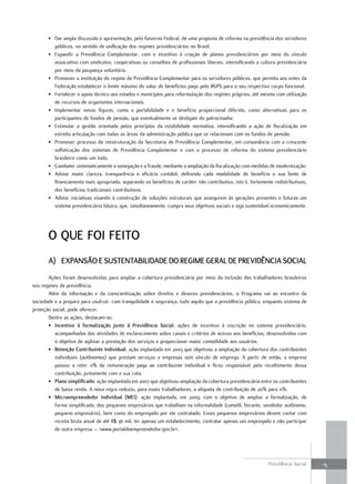 • Dar ampla discussão e apresentação, pelo Governo Federal, de uma proposta de reforma na previdência dos servidores
         públicos, no sentido de unificação dos regimes previdenciários no Brasil.
       • Expandir a Previdência Complementar, com o incentivo à criação de planos previdenciários por meio do vínculo
         associativo com sindicatos, cooperativas ou conselhos de profissionais liberais, intensificando a cultura previdenciária
         por meio da poupança voluntária.
       • Promover a instituição do regime de Previdência Complementar para os servidores públicos, que permita aos entes da
         Federação estabelecer o limite máximo do valor de benefícios pago pelo RGPS para o seu respectivo corpo funcional.
       • Fortalecer o apoio técnico aos estados e municípios para reformulação dos regimes próprios, até mesmo com utilização
         de recursos de organismos internacionais.
       • Implementar novas figuras, como a portabilidade e o benefício proporcional diferido, como alternativas para os
         participantes de fundos de pensão, que eventualmente se desligam do patrocinador.
       • Estimular a gestão orientada pelos princípios da estabilidade normativa, intensificando a ação de fiscalização em
         estreita articulação com todas as áreas da administração pública que se relacionam com os fundos de pensão.
       • Promover processo de reestruturação da Secretaria de Previdência Complementar, em consonância com a crescente
         sofisticação dos sistemas de Previdência Complementar e com o processo de reforma do sistema previdenciário
         brasileiro como um todo.
       • Combater sistematicamente a sonegação e a fraude, mediante a ampliação da fiscalização com medidas de modernização.
       • Adotar maior clareza, transparência e eficácia contábil, definindo cada modalidade de benefício e sua fonte de
         financiamento mais apropriada, separando os benefícios de caráter não contributivo, isto é, fortemente redistributivos,
         dos benefícios tradicionais contributivos.
       • Adotar iniciativas visando à construção de soluções estruturais que assegurem às gerações presentes e futuras um
         sistema previdenciário básico, que, simultaneamente, cumpra seus objetivos sociais e seja sustentável economicamente.




       o que foi feito
       a) exPanSão e SuStentabilidade do regime geral de Previdência Social
       Ações foram desenvolvidas para ampliar a cobertura previdenciária por meio da inclusão dos trabalhadores brasileiros
nos regimes da previdência.
       Além da informação e da conscientização sobre direitos e deveres previdenciários, o Programa vai ao encontro da
sociedade e a prepara para usufruir, com tranquilidade e segurança, tudo aquilo que a previdência pública, enquanto sistema de
proteção social, pode oferecer.
       Dentre as ações, destacam-se:
       • incentivo à formalização junto à Previdência Social: ações de incentivo à inscrição no sistema previdenciário,
          acompanhadas das atividades de esclarecimento sobre canais e critérios de acesso aos benefícios, desenvolvidas com
          o objetivo de agilizar a prestação dos serviços e proporcionar maior comodidade aos usuários.
       • retenção contribuinte individual: ação implantada em 2003 que objetivou a ampliação da cobertura dos contribuintes
          individuais (autônomos) que prestam serviços a empresas sem vínculo de emprego. A partir de então, a empresa
          passou a reter 11% da remuneração paga ao contribuinte individual e ficou responsável pelo recolhimento dessa
          contribuição, juntamente com a sua cota.
       • Plano simplificado: ação implantada em 2007 que objetivou ampliação da cobertura previdenciária entre os contribuintes
          de baixa renda. A nova regra reduziu, para esses trabalhadores, a alíquota de contribuição de 20% para 11%.
       • microempreendedor individual (mei): ação implantada, em 2009, com o objetivo de ampliar a formalização, de
          forma simplificada, dos pequenos empresários que trabalham na informalidade (camelô, feirante, vendedor autônomo,
          pequeno empresário), bem como do empregado por ele contratado. Esses pequenos empresários devem contar com
          receita bruta anual de até R$ 36 mil, ter apenas um estabelecimento, contratar apenas um empregado e não participar
          de outra empresa – <www.portaldoempreendedor.gov.br>.




                                                                                                              Previdência Social    15
 