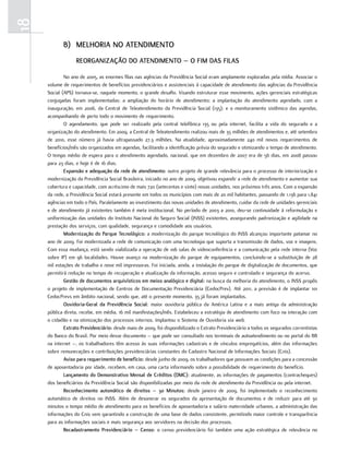 18
            b) melhoria no atendimento
                  reorganização do atendimento – o fim daS filaS

             No ano de 2005, as enormes filas nas agências da Previdência Social eram amplamente exploradas pela mídia. Associar o
     volume de requerimentos de benefícios previdenciários e assistenciais à capacidade de atendimento das agências da Previdência
     Social (APS) tornava-se, naquele momento, o grande desafio. Visando estruturar esse movimento, ações gerenciais estratégicas
     conjugadas foram implementadas: a ampliação do horário de atendimento; a implantação do atendimento agendado, com a
     inauguração, em 2006, da Central de Teleatendimento da Previdência Social (135); e o monitoramento sistêmico das agendas,
     acompanhando de perto todo o movimento de requerimento.
             O agendamento, que pode ser realizado pela central telefônica 135 ou pela internet, facilita a vida do segurado e a
     organização do atendimento. Em 2009, a Central de Teleatendimento realizou mais de 35 milhões de atendimentos e, até setembro
     de 2010, esse número já havia ultrapassado 27,3 milhões. Na atualidade, aproximadamente 240 mil novos requerimentos de
     benefícios/mês são organizados em agendas, facilitando a identificação prévia do segurado e otimizando o tempo de atendimento.
     O tempo médio de espera para o atendimento agendado, nacional, que em dezembro de 2007 era de 56 dias, em 2008 passou
     para 23 dias, e hoje é de 16 dias.
             expansão e adequação da rede de atendimento: outro projeto de grande relevância para o processo de interiorização e
     modernização da Previdência Social Brasileira, iniciado no ano de 2009, objetivou expandir a rede de atendimento e aumentar sua
     cobertura e capacidade, com acréscimo de mais 720 (setecentas e vinte) novas unidades, nos próximos três anos. Com a expansão
     da rede, a Previdência Social estará presente em todos os municípios com mais de 20 mil habitantes, passando de 1.136 para 1.841
     agências em todo o País. Paralelamente ao investimento das novas unidades de atendimento, cuidar da rede de unidades gerenciais
     e de atendimento já existentes também é meta institucional. No período de 2003 a 2010, deu-se continuidade à reformulação e
     uniformização das unidades do Instituto Nacional do Seguro Social (INSS) existentes, assegurando padronização e agilidade na
     prestação dos serviços, com qualidade, segurança e comodidade aos usuários.
             modernização do Parque tecnológico: a modernização do parque tecnológico do INSS alcançou importante patamar no
     ano de 2009. Foi modernizada a rede de comunicação com uma tecnologia que suporta a transmissão de dados, voz e imagens.
     Com essa mudança, está sendo viabilizada a operação de 106 salas de videoconferência e a comunicação pela rede interna (Voz
     sobre IP) em 96 localidades. Houve avanço na modernização do parque de equipamentos, concluindo-se a substituição de 28
     mil estações de trabalho e nove mil impressoras. Foi iniciada, ainda, a instalação do parque de digitalização de documentos, que
     permitirá redução no tempo de recuperação e atualização da informação, acesso seguro e controlado e segurança do acervo.
             gestão de documentos arquivísticos em meios analógico e digital: na busca da melhoria do atendimento, o INSS propôs
     o projeto de implementação de Centros de Documentação Previdenciária (CedocPrev). Até 2011, a previsão é de implantar 101
     CedocPrevs em âmbito nacional, sendo que, até o presente momento, 35 já foram implantados.
             ouvidoria-geral da Previdência Social: maior ouvidoria pública da América Latina e a mais antiga da administração
     pública direta, recebe, em média, 16 mil manifestações/mês. Estabeleceu a estratégia de atendimento com foco na interação com
     o cidadão e na otimização dos processos internos. Implantou o Sistema de Ouvidoria via web.
             extrato Previdenciário: desde maio de 2009, foi disponibilizado o Extrato Previdenciário a todos os segurados correntistas
     do Banco do Brasil. Por meio desse documento – que pode ser consultado nos terminais de autoatendimento ou no portal do BB
     na internet –, os trabalhadores têm acesso às suas informações cadastrais e de vínculos empregatícios, além das informações
     sobre remunerações e contribuições previdenciárias constantes do Cadastro Nacional de Informações Sociais (Cnis).
             aviso para requerimento de benefício: desde junho de 2009, os trabalhadores que possuem as condições para a concessão
     de aposentadoria por idade, recebem, em casa, uma carta informando sobre a possibilidade de requerimento do benefício.
             lançamento do demonstrativo mensal de créditos (dmc): atualmente, as informações de pagamentos (contracheques)
     dos beneficiários da Previdência Social são disponibilizadas por meio da rede de atendimento da Previdência ou pela internet.
             reconhecimento automático de direitos – 30 minutos: desde janeiro de 2009, foi implementado o reconhecimento
     automático de direitos no INSS. Além de desonerar os segurados da apresentação de documentos e de reduzir para até 30
     minutos o tempo médio de atendimento para os benefícios de aposentadoria e salário maternidade urbanos, a administração das
     informações do Cnis vem garantindo a construção de uma base de dados consistente, permitindo maior controle e transparência
     para as informações sociais e mais segurança aos servidores na decisão dos processos.
             recadastramento Previdenciário – censo: o censo previdenciário foi também uma ação estratégica de relevância no
 