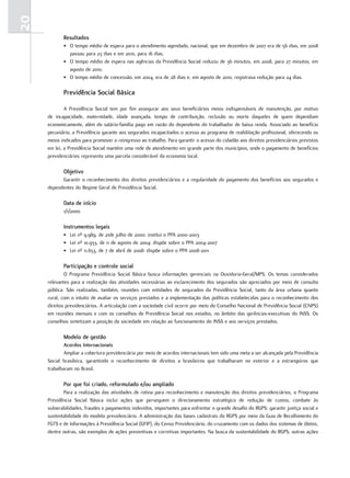 20
            resultados
            • O tempo médio de espera para o atendimento agendado, nacional, que em dezembro de 2007 era de 56 dias, em 2008
              passou para 23 dias e em 2010, para 16 dias.
            • O tempo médio de espera nas agências da Previdência Social reduziu de 36 minutos, em 2008, para 27 minutos, em
              agosto de 2010.
            • O tempo médio de concessão, em 2004, era de 28 dias e, em agosto de 2010, registrava redução para 24 dias.

            Previdência Social básica

             A Previdência Social tem por fim assegurar aos seus beneficiários meios indispensáveis de manutenção, por motivo
     de incapacidade, maternidade, idade avançada, tempo de contribuição, reclusão ou morte daqueles de quem dependiam
     economicamente, além do salário-família pago em razão do dependente do trabalhador de baixa renda. Associado ao benefício
     pecuniário, a Previdência garante aos segurados incapacitados o acesso ao programa de reabilitação profissional, oferecendo os
     meios indicados para promover o reingresso ao trabalho. Para garantir o acesso do cidadão aos direitos previdenciários previstos
     em lei, a Previdência Social mantém uma rede de atendimento em grande parte dos municípios, onde o pagamento de benefícios
     previdenciários representa uma parcela considerável da economia local.

            objetivo
           Garantir o reconhecimento dos direitos previdenciários e a regularidade do pagamento dos benefícios aos segurados e
     dependentes do Regime Geral de Previdência Social.

            data de início
            1/1/2000

            instrumentos legais
            • Lei nº 9.989, de 21de julho de 2000: institui o PPA 2000-2003
            • Lei nº 10.933, de 11 de agosto de 2004: dispõe sobre o PPA 2004-2007
            • Lei nº 11.653, de 7 de abril de 2008: dispõe sobre o PPA 2008-2011

            Participação e controle social
             O Programa Previdência Social Básica busca informações gerenciais na Ouvidoria-Geral/MPS. Os temas considerados
     relevantes para a realização das atividades necessárias ao esclarecimento dos segurados são apreciados por meio de consulta
     pública. São realizadas, também, reuniões com entidades de segurados da Previdência Social, tanto da área urbana quanto
     rural, com o intuito de avaliar os serviços prestados e a implementação das políticas estabelecidas para o reconhecimento dos
     direitos previdenciários. A articulação com a sociedade civil ocorre por meio do Conselho Nacional de Previdência Social (CNPS)
     em reuniões mensais e com os conselhos de Previdência Social nos estados, no âmbito das gerências-executivas do INSS. Os
     conselhos sintetizam a posição da sociedade em relação ao funcionamento do INSS e aos serviços prestados.

            modelo de gestão
             acordos internacionais
             Ampliar a cobertura previdenciária por meio de acordos internacionais tem sido uma meta a ser alcançada pela Previdência
     Social brasileira, garantindo o reconhecimento de direitos a brasileiros que trabalharam no exterior e a estrangeiros que
     trabalharam no Brasil.

            Por que foi criado, reformulado e/ou ampliado
            Para a realização das atividades de rotina para reconhecimento e manutenção dos direitos previdenciários, o Programa
     Previdência Social Básica inclui ações que perseguem o direcionamento estratégico de redução de custos, combate às
     vulnerabilidades, fraudes e pagamentos indevidos, importantes para enfrentar o grande desafio do RGPS: garantir justiça social e
     sustentabilidade do modelo previdenciário. A administração das bases cadastrais do RGPS por meio da Guia de Recolhimento do
     FGTS e de Informações à Previdência Social (GFIP), do Censo Previdenciário, do cruzamento com os dados dos sistemas de óbitos,
     dentre outras, são exemplos de ações preventivas e corretivas importantes. Na busca da sustentabilidade do RGPS, outras ações
 