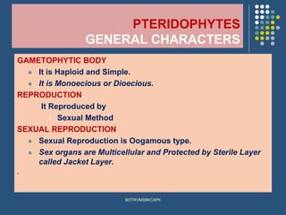PTERIDOPHYTES
GENERAL CHARACTERS
GAMETOPHYTIC BODY
⚫ It is Haploid and Simple.
⚫ It is Monoecious or Dioecious.
REPRODUCTION
It Reproduced by
▪ Sexual Method
SEXUAL REPRODUCTION
⚫ Sexual Reproduction is Oogamous type.
⚫ Sex organs are Multicellular and Protected by Sterile Layer
called Jacket Layer.
.
BOTRVMSBKCAPK
 