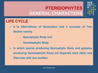 PTERIDOPHYTES
GENERAL CHARACTERS
LIFE CYCLE
⚫ It is Alternations of Generation and it consists of Two
Bodies namely
▪ Sporophytic Body and
▪ Gametophytic Body
⚫ In which spores producing Sporophytic Body and gametes
producing Gametophytic Body are Depends each other and
Alternate with one another.
BOTRVMSBKCAPK
 
