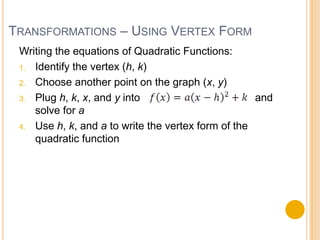 TRANSFORMATIONS – USING VERTEX FORM
 Writing the equations of Quadratic Functions:
 1. Identify the vertex (h, k)

 2. Choose another point on the graph (x, y)

 3. Plug h, k, x, and y into                        and
    solve for a
 4. Use h, k, and a to write the vertex form of the
    quadratic function
 