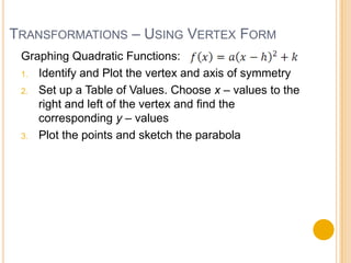 TRANSFORMATIONS – USING VERTEX FORM
 Graphing Quadratic Functions:
 1. Identify and Plot the vertex and axis of symmetry

 2. Set up a Table of Values. Choose x – values to the
    right and left of the vertex and find the
    corresponding y – values
 3. Plot the points and sketch the parabola
 