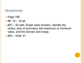 HOMEWORK
 Page 199
 #9, 15 – 18 all

 #27 – 33 odd: Graph each function. Identify the
  vertex, axis of symmetry, the maximum or minimum
  value, and the domain and range.
 #35 – 37all, 41
 