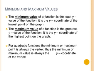 MINIMUM AND MAXIMUM VALUES
 The minimum value of a function is the least y –
  value of the function; it is the y – coordinate of the
  lowest point on the graph.
 The maximum value of a function is the greatest
  y – value of the function; it is the y – coordinate of
  the highest point on the graph.

   For quadratic functions the minimum or maximum
    point is always the vertex, thus the minimum or
    maximum value is always the         y – coordinate
    of the vertex
 