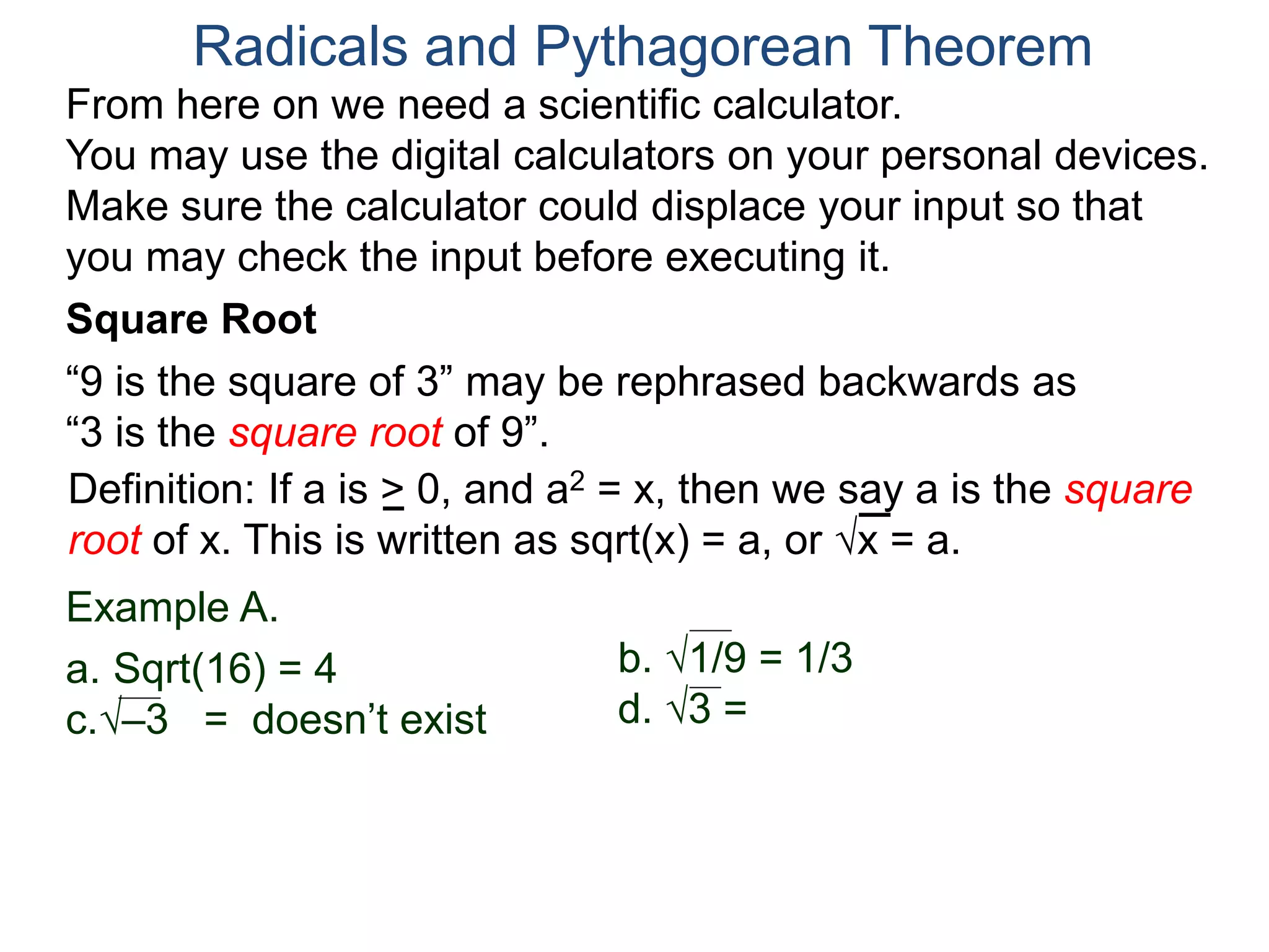 “9 is the square of 3” may be rephrased backwards as
“3 is the square root of 9”.
Example A.
a. Sqrt(16) = 4
c.–3 = doesn’t exist
Radicals and Pythagorean Theorem
Definition: If a is > 0, and a2 = x, then we say a is the square
root of x. This is written as sqrt(x) = a, or x = a.
b. 1/9 = 1/3
d. 3 =
Square Root
From here on we need a scientific calculator.
You may use the digital calculators on your personal devices.
Make sure the calculator could displace your input so that
you may check the input before executing it.
 