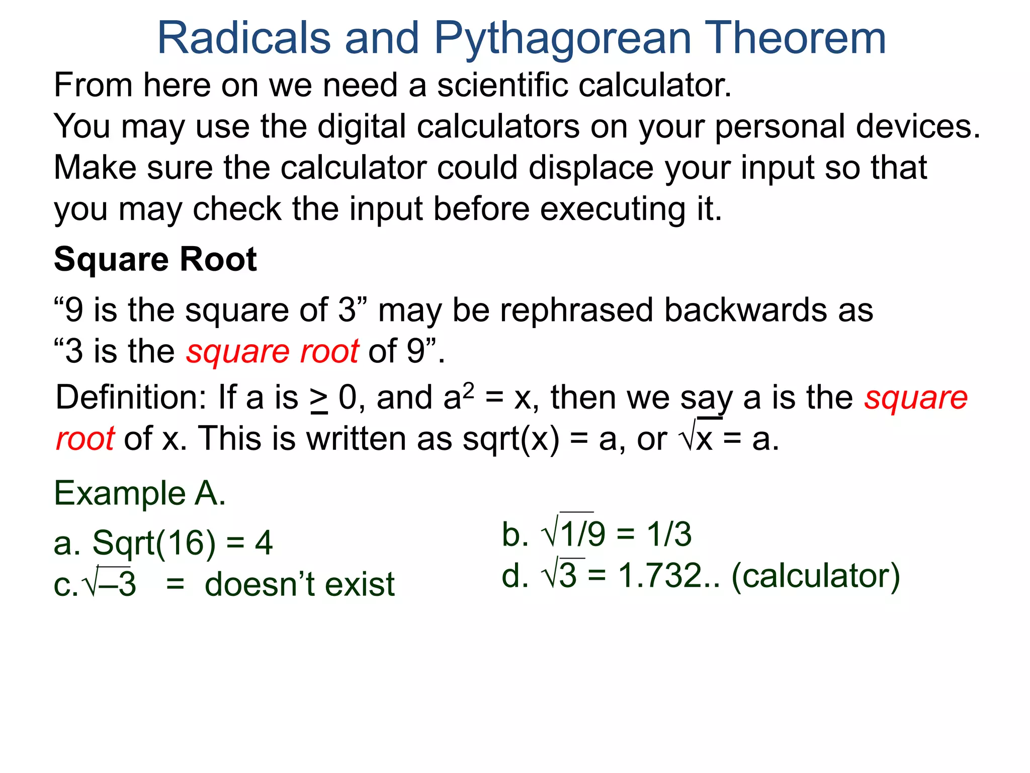 “9 is the square of 3” may be rephrased backwards as
“3 is the square root of 9”.
Example A.
a. Sqrt(16) = 4
c.–3 = doesn’t exist
Radicals and Pythagorean Theorem
Definition: If a is > 0, and a2 = x, then we say a is the square
root of x. This is written as sqrt(x) = a, or x = a.
b. 1/9 = 1/3
d. 3 = 1.732.. (calculator)
Square Root
From here on we need a scientific calculator.
You may use the digital calculators on your personal devices.
Make sure the calculator could displace your input so that
you may check the input before executing it.
 
