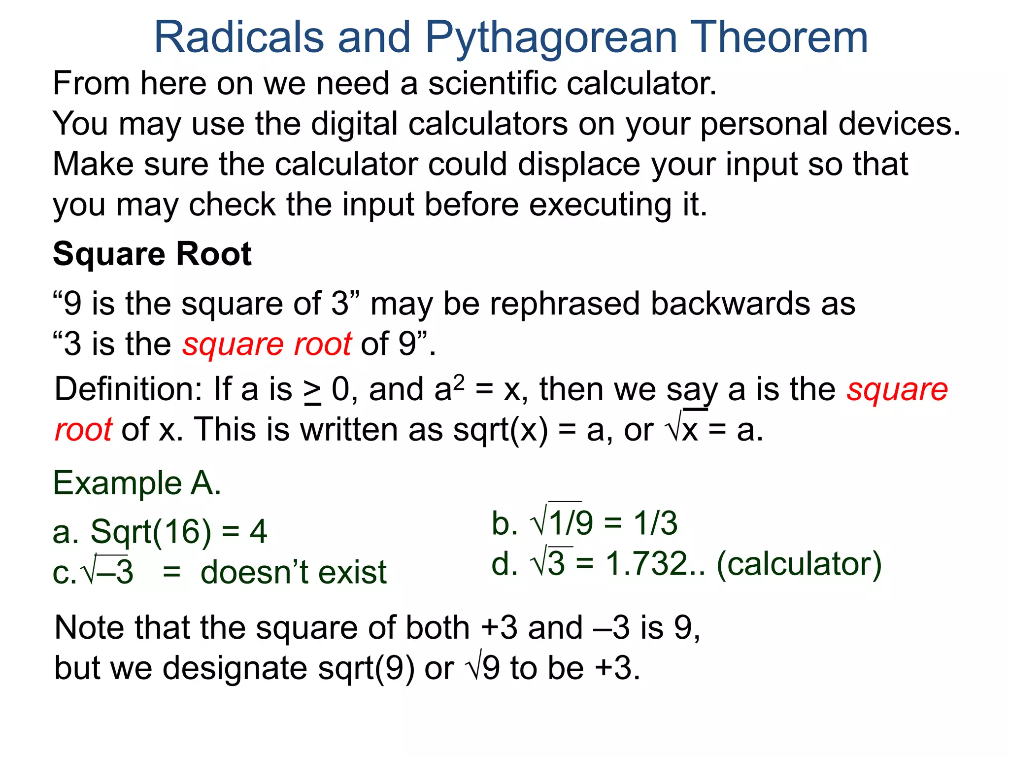 “9 is the square of 3” may be rephrased backwards as
“3 is the square root of 9”.
Example A.
a. Sqrt(16) = 4
c.–3 = doesn’t exist
Radicals and Pythagorean Theorem
Definition: If a is > 0, and a2 = x, then we say a is the square
root of x. This is written as sqrt(x) = a, or x = a.
b. 1/9 = 1/3
d. 3 = 1.732.. (calculator)
Note that the square of both +3 and –3 is 9,
but we designate sqrt(9) or 9 to be +3.
Square Root
From here on we need a scientific calculator.
You may use the digital calculators on your personal devices.
Make sure the calculator could displace your input so that
you may check the input before executing it.
 