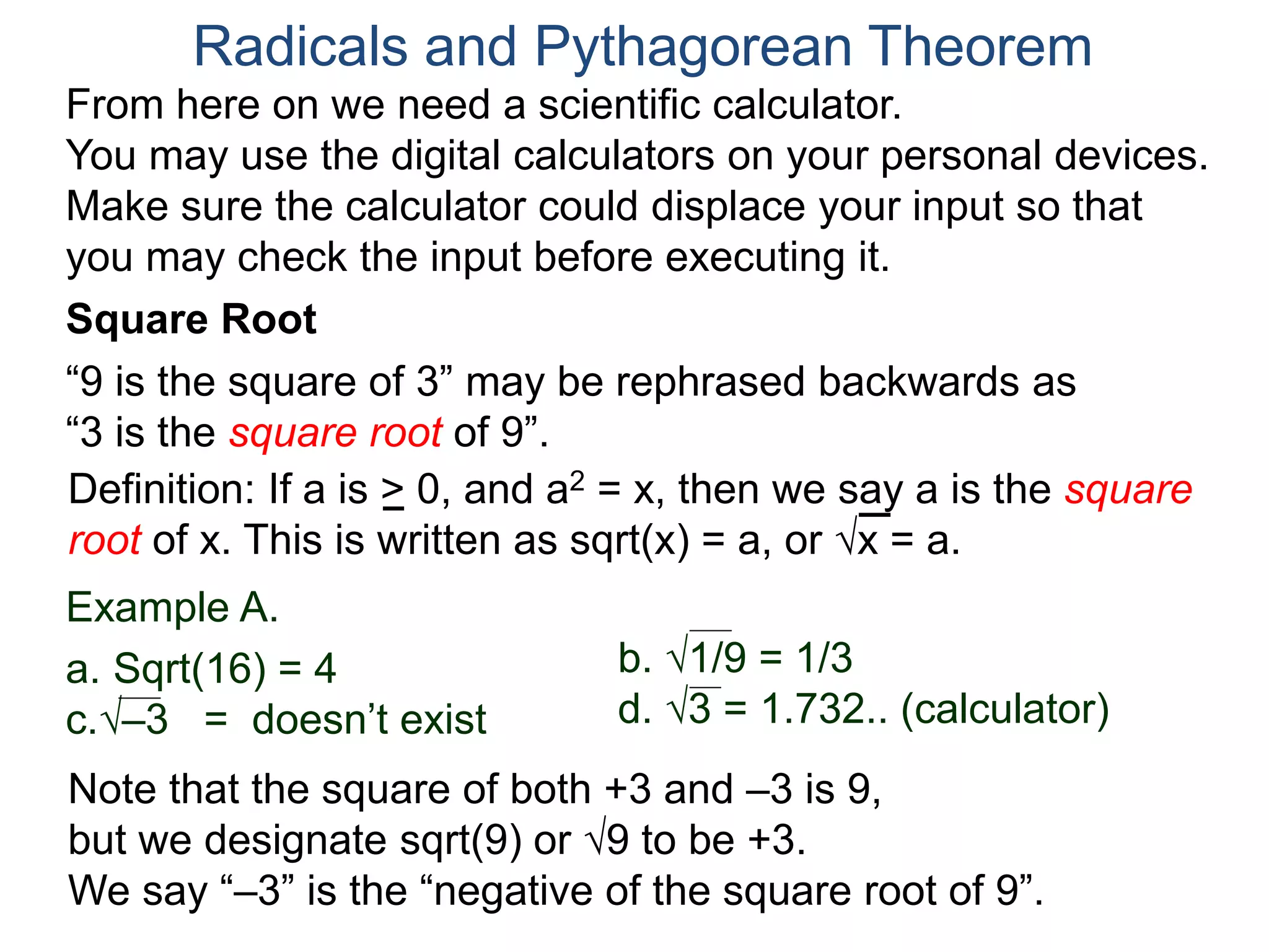 “9 is the square of 3” may be rephrased backwards as
“3 is the square root of 9”.
Example A.
a. Sqrt(16) = 4
c.–3 = doesn’t exist
Radicals and Pythagorean Theorem
Definition: If a is > 0, and a2 = x, then we say a is the square
root of x. This is written as sqrt(x) = a, or x = a.
b. 1/9 = 1/3
d. 3 = 1.732.. (calculator)
Note that the square of both +3 and –3 is 9,
but we designate sqrt(9) or 9 to be +3.
We say “–3” is the “negative of the square root of 9”.
From here on we need a scientific calculator.
You may use the digital calculators on your personal devices.
Make sure the calculator could displace your input so that
you may check the input before executing it.
Square Root
 
