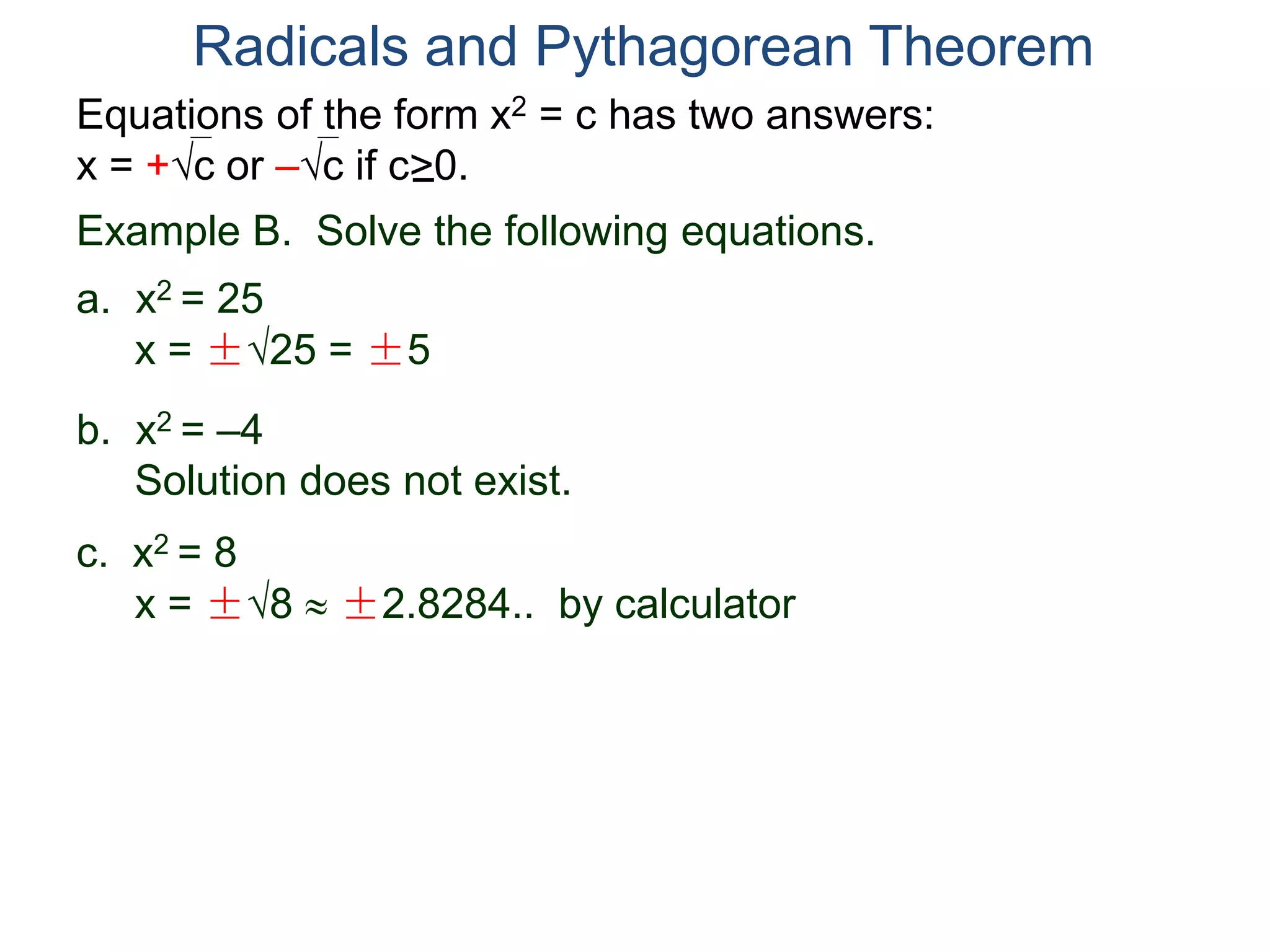 Equations of the form x2 = c has two answers:
x = +c or –c if c>0.
Radicals and Pythagorean Theorem
Example B. Solve the following equations.
a. x2 = 25
x = ±25 = ±5
b. x2 = –4
Solution does not exist.
c. x2 = 8
x = ±8  ±2.8284.. by calculator
 