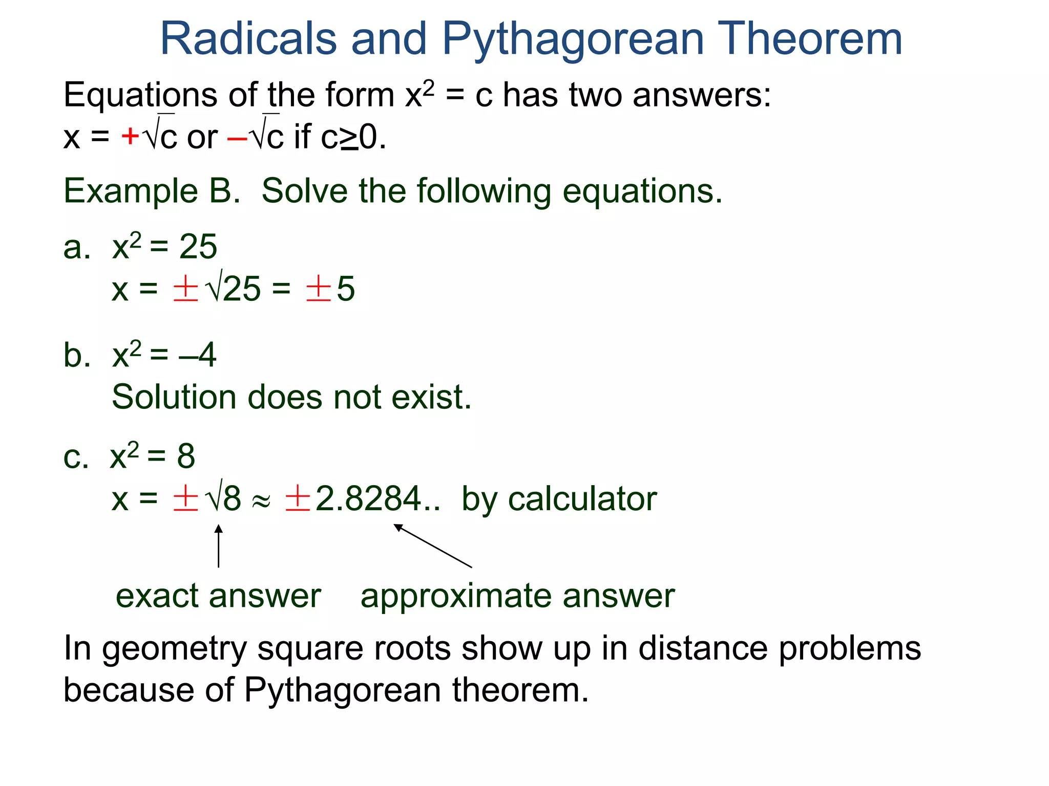 Equations of the form x2 = c has two answers:
x = +c or –c if c>0.
Radicals and Pythagorean Theorem
Example B. Solve the following equations.
a. x2 = 25
x = ±25 = ±5
b. x2 = –4
Solution does not exist.
c. x2 = 8
x = ±8  ±2.8284.. by calculator
exact answer approximate answer
In geometry square roots show up in distance problems
because of Pythagorean theorem.
 