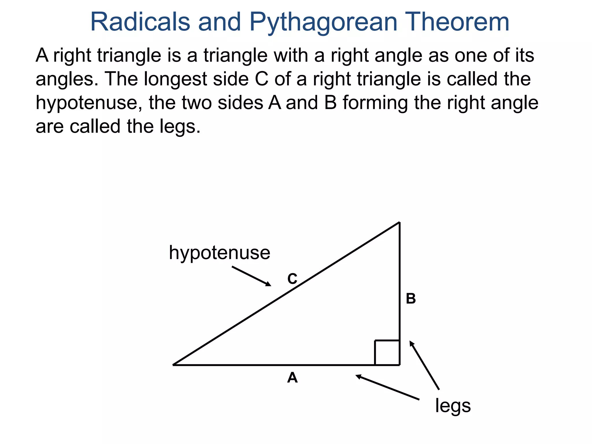 A right triangle is a triangle with a right angle as one of its
angles. The longest side C of a right triangle is called the
hypotenuse, the two sides A and B forming the right angle
are called the legs.
Radicals and Pythagorean Theorem
hypotenuse
legs
A
B
C
 