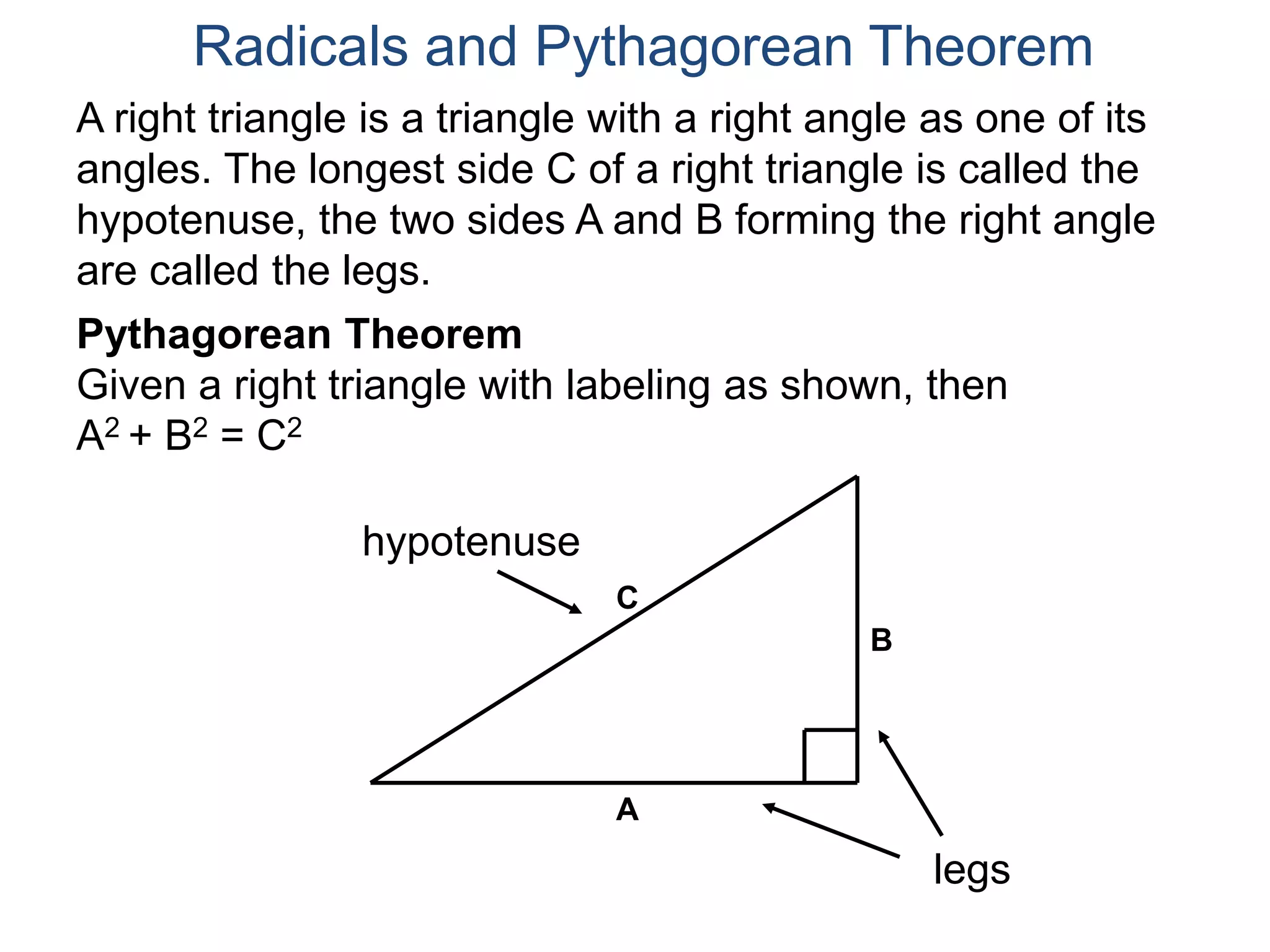 A right triangle is a triangle with a right angle as one of its
angles. The longest side C of a right triangle is called the
hypotenuse, the two sides A and B forming the right angle
are called the legs.
Pythagorean Theorem
Given a right triangle with labeling as shown, then
A2 + B2 = C2
Radicals and Pythagorean Theorem
hypotenuse
legs
A
B
C
 