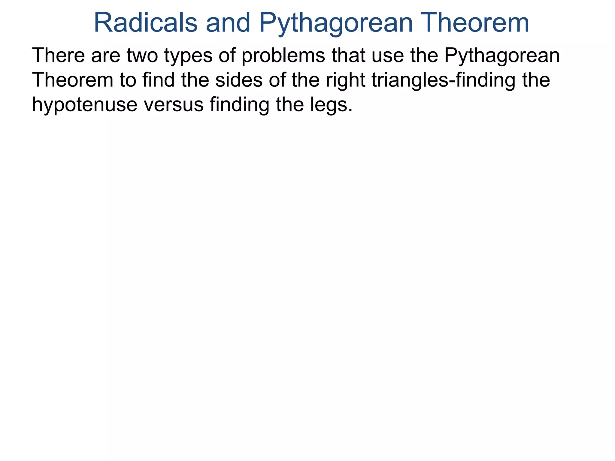 Radicals and Pythagorean Theorem
There are two types of problems that use the Pythagorean
Theorem to find the sides of the right triangles-finding the
hypotenuse versus finding the legs.
 