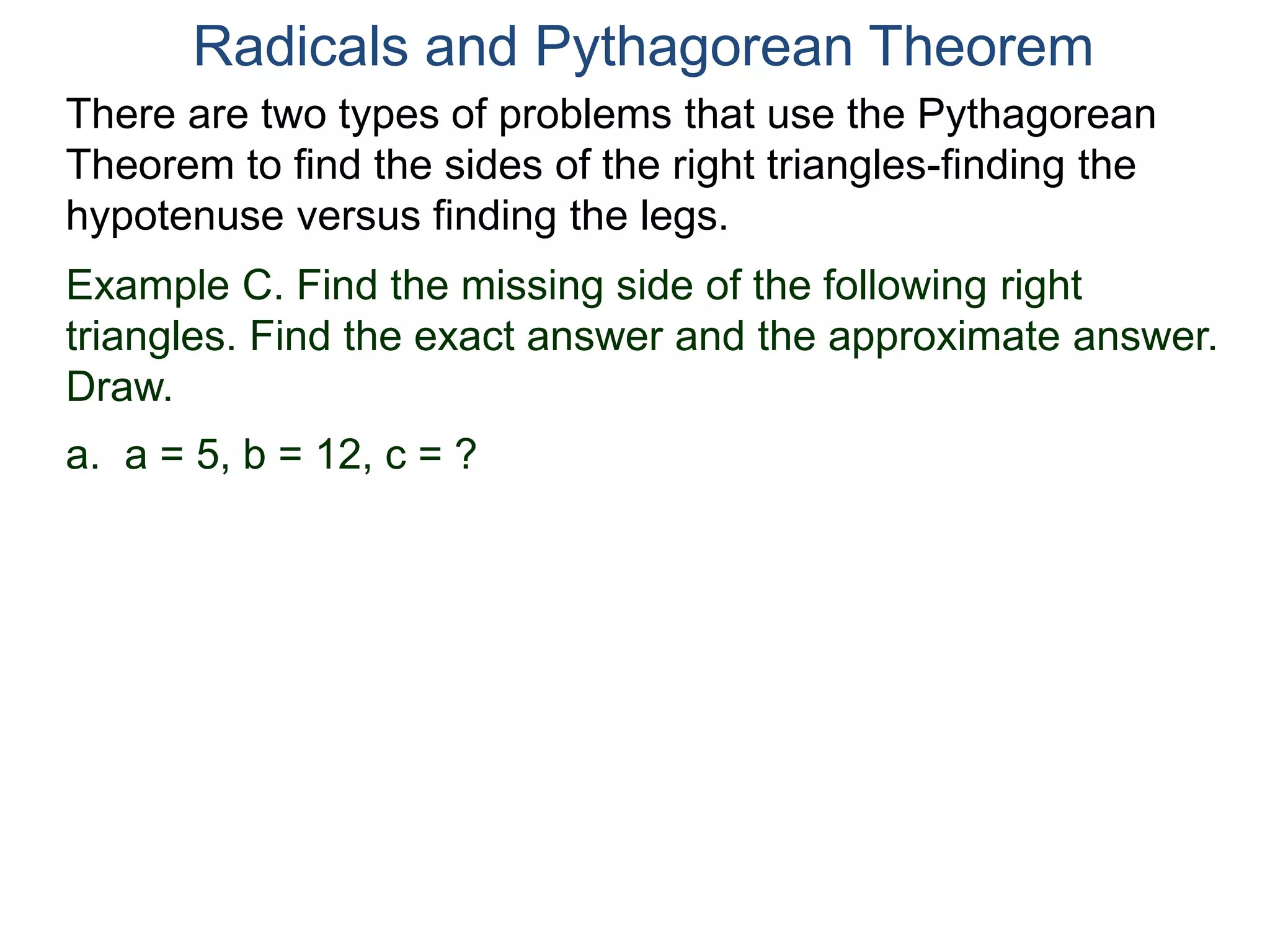 Example C. Find the missing side of the following right
triangles. Find the exact answer and the approximate answer.
Draw.
a. a = 5, b = 12, c = ?
Radicals and Pythagorean Theorem
There are two types of problems that use the Pythagorean
Theorem to find the sides of the right triangles-finding the
hypotenuse versus finding the legs.
 