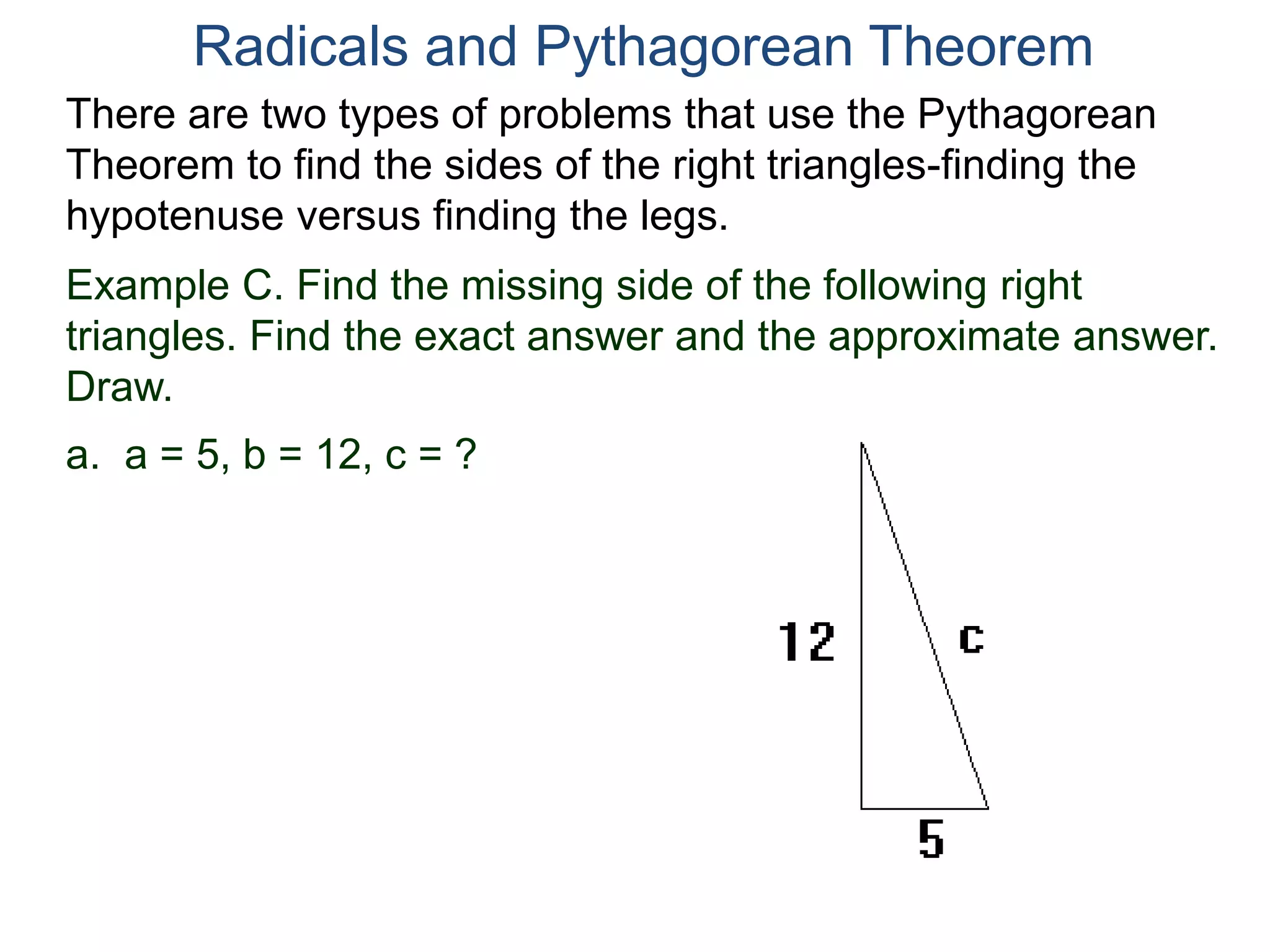 Example C. Find the missing side of the following right
triangles. Find the exact answer and the approximate answer.
Draw.
a. a = 5, b = 12, c = ?
Radicals and Pythagorean Theorem
There are two types of problems that use the Pythagorean
Theorem to find the sides of the right triangles-finding the
hypotenuse versus finding the legs.
 