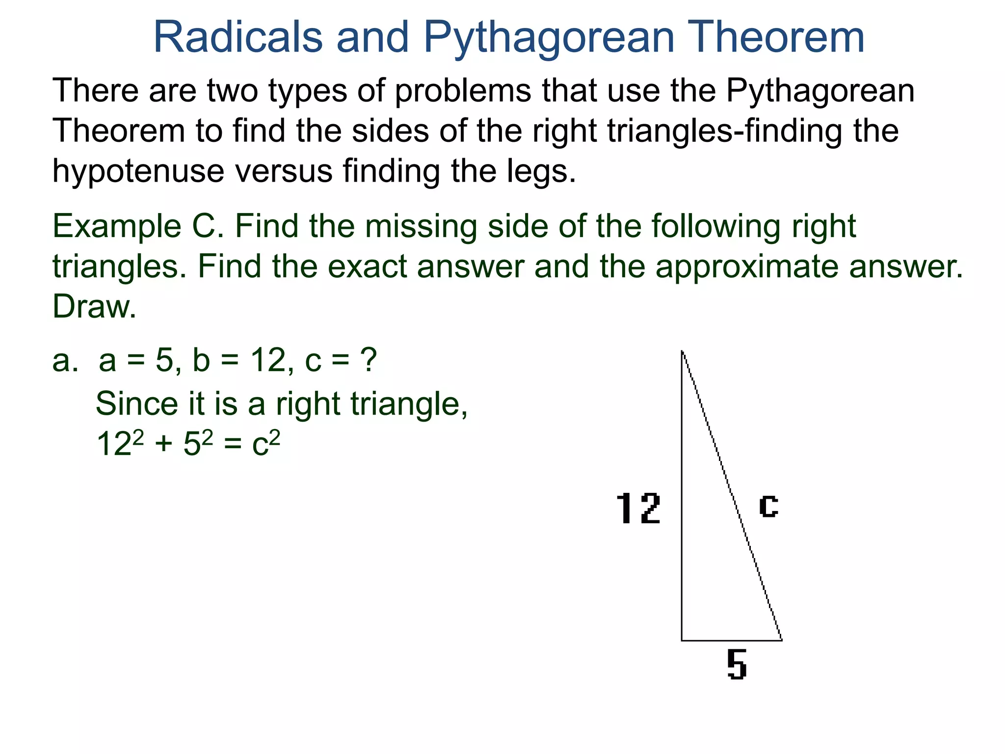 Example C. Find the missing side of the following right
triangles. Find the exact answer and the approximate answer.
Draw.
a. a = 5, b = 12, c = ?
Since it is a right triangle,
122 + 52 = c2
Radicals and Pythagorean Theorem
There are two types of problems that use the Pythagorean
Theorem to find the sides of the right triangles-finding the
hypotenuse versus finding the legs.
 