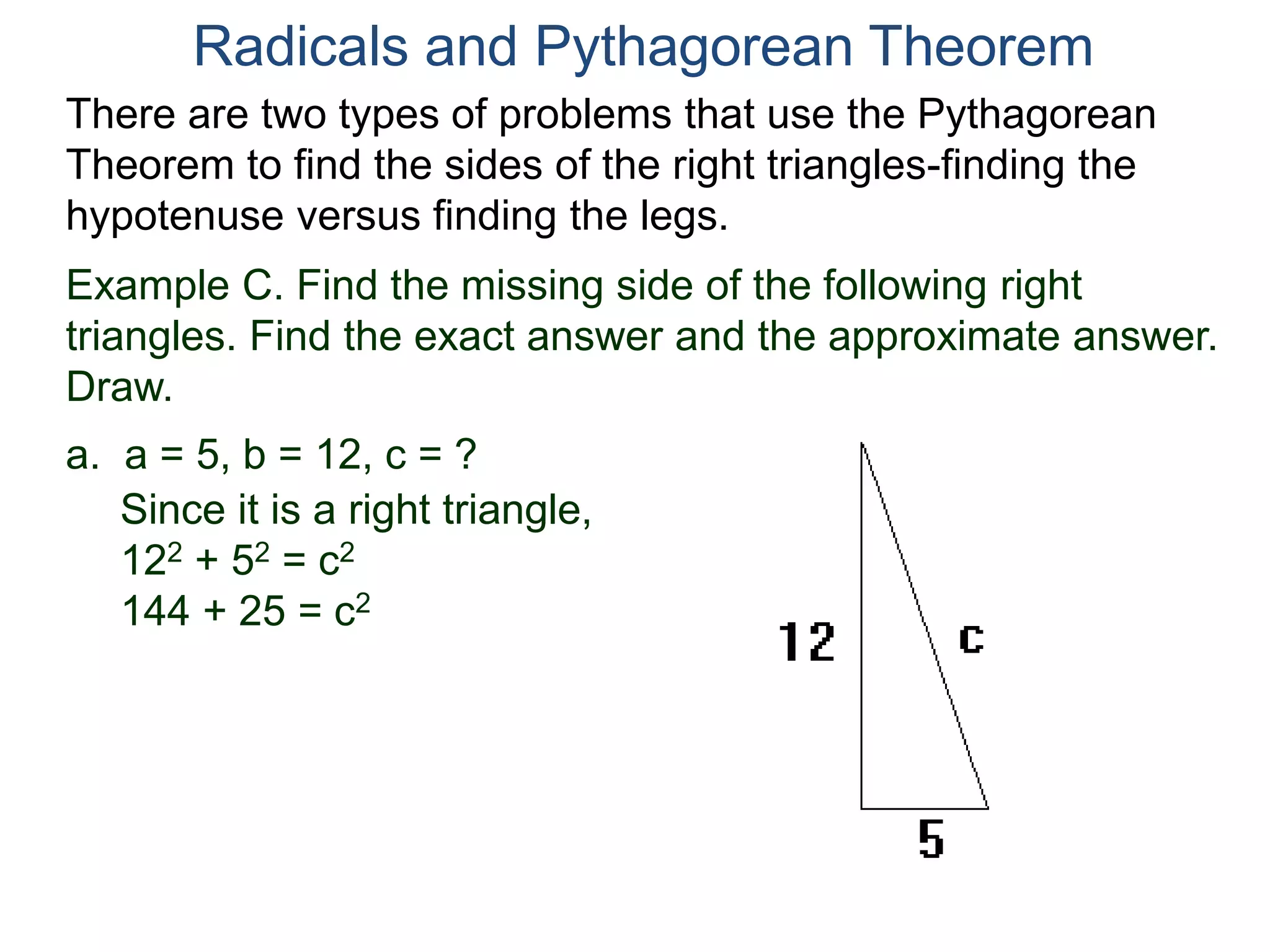 Example C. Find the missing side of the following right
triangles. Find the exact answer and the approximate answer.
Draw.
a. a = 5, b = 12, c = ?
Since it is a right triangle,
122 + 52 = c2
144 + 25 = c2
Radicals and Pythagorean Theorem
There are two types of problems that use the Pythagorean
Theorem to find the sides of the right triangles-finding the
hypotenuse versus finding the legs.
 