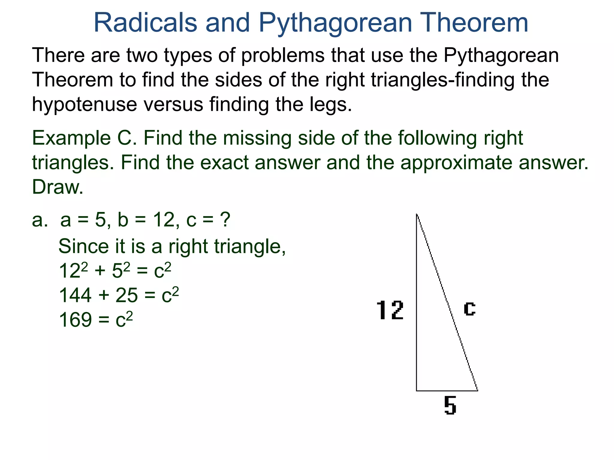 Example C. Find the missing side of the following right
triangles. Find the exact answer and the approximate answer.
Draw.
a. a = 5, b = 12, c = ?
Since it is a right triangle,
122 + 52 = c2
144 + 25 = c2
169 = c2
Radicals and Pythagorean Theorem
There are two types of problems that use the Pythagorean
Theorem to find the sides of the right triangles-finding the
hypotenuse versus finding the legs.
 