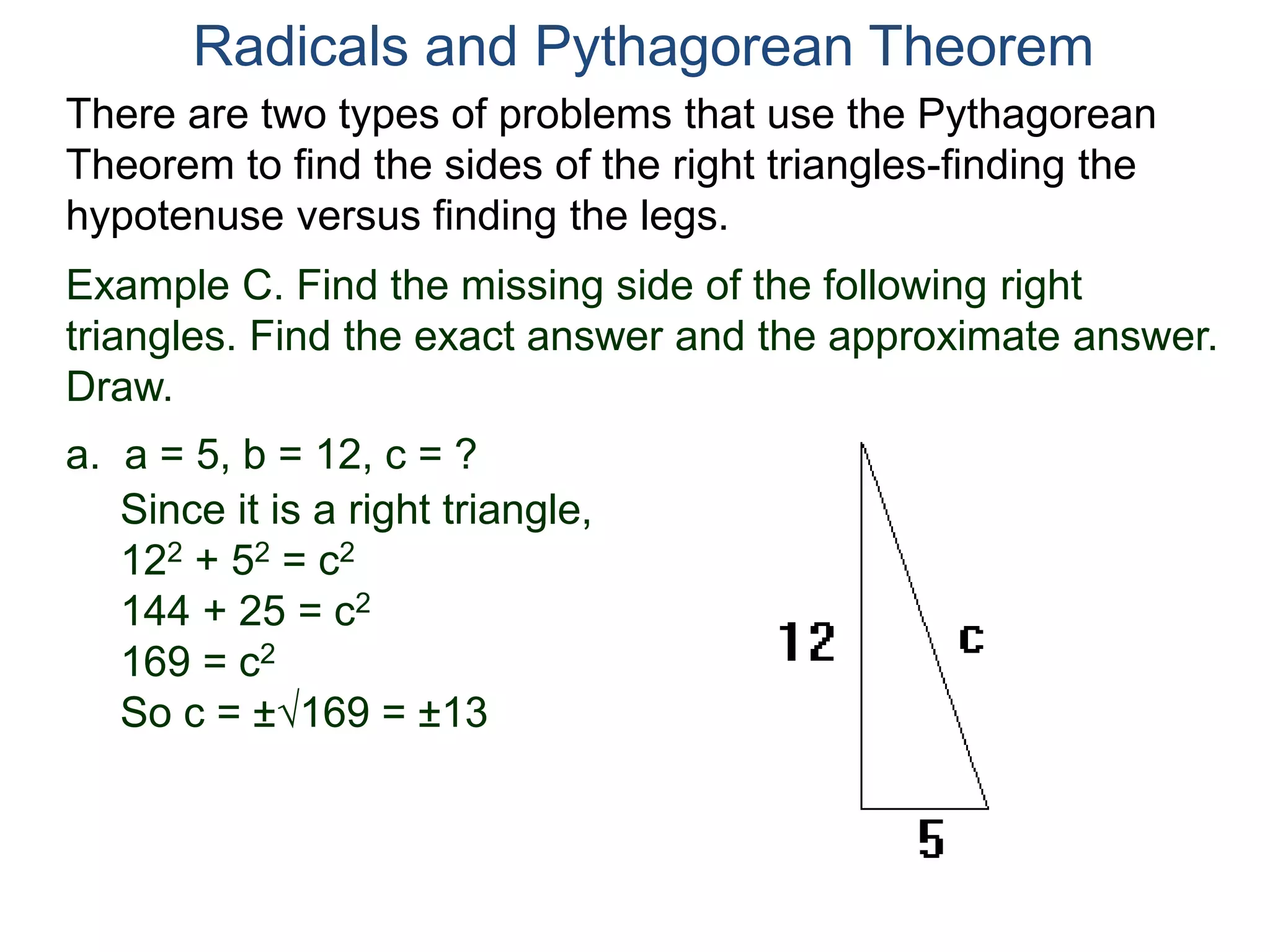Example C. Find the missing side of the following right
triangles. Find the exact answer and the approximate answer.
Draw.
a. a = 5, b = 12, c = ?
Since it is a right triangle,
122 + 52 = c2
144 + 25 = c2
169 = c2
So c = ±169 = ±13
Radicals and Pythagorean Theorem
There are two types of problems that use the Pythagorean
Theorem to find the sides of the right triangles-finding the
hypotenuse versus finding the legs.
 
