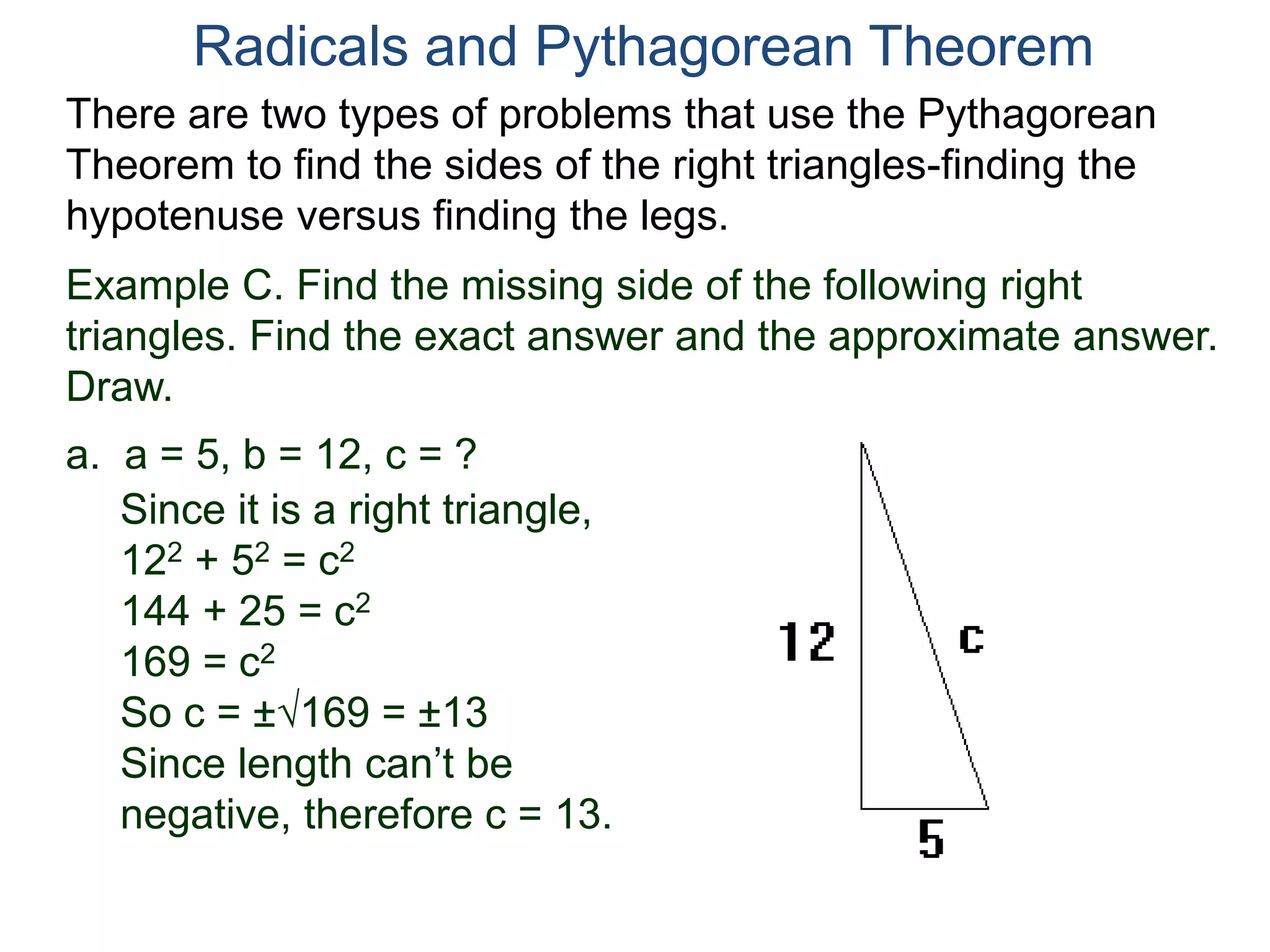 Example C. Find the missing side of the following right
triangles. Find the exact answer and the approximate answer.
Draw.
a. a = 5, b = 12, c = ?
Since it is a right triangle,
122 + 52 = c2
144 + 25 = c2
169 = c2
So c = ±169 = ±13
Since length can’t be
negative, therefore c = 13.
Radicals and Pythagorean Theorem
There are two types of problems that use the Pythagorean
Theorem to find the sides of the right triangles-finding the
hypotenuse versus finding the legs.
 