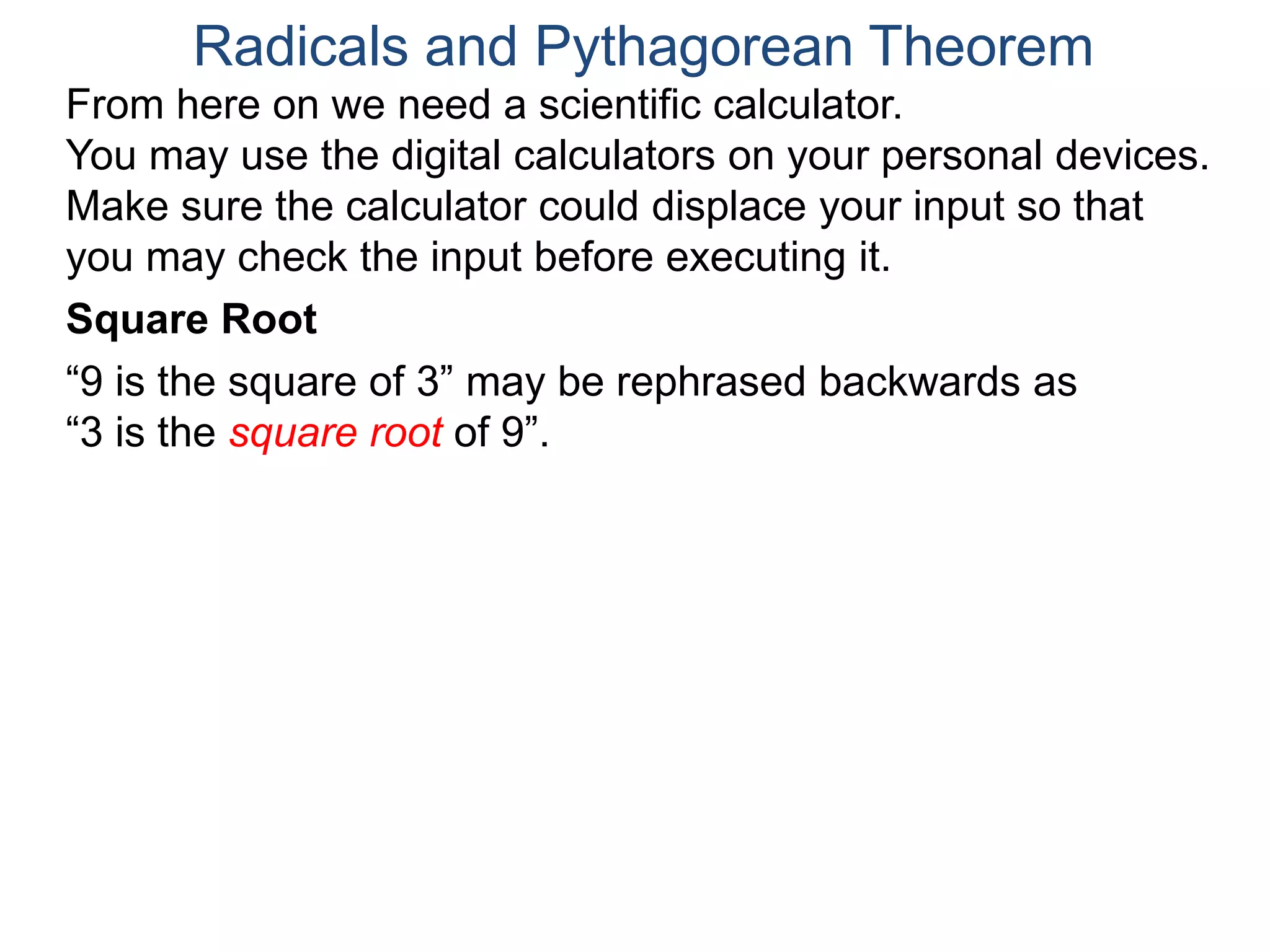 “9 is the square of 3” may be rephrased backwards as
“3 is the square root of 9”.
Radicals and Pythagorean Theorem
Square Root
From here on we need a scientific calculator.
You may use the digital calculators on your personal devices.
Make sure the calculator could displace your input so that
you may check the input before executing it.
 