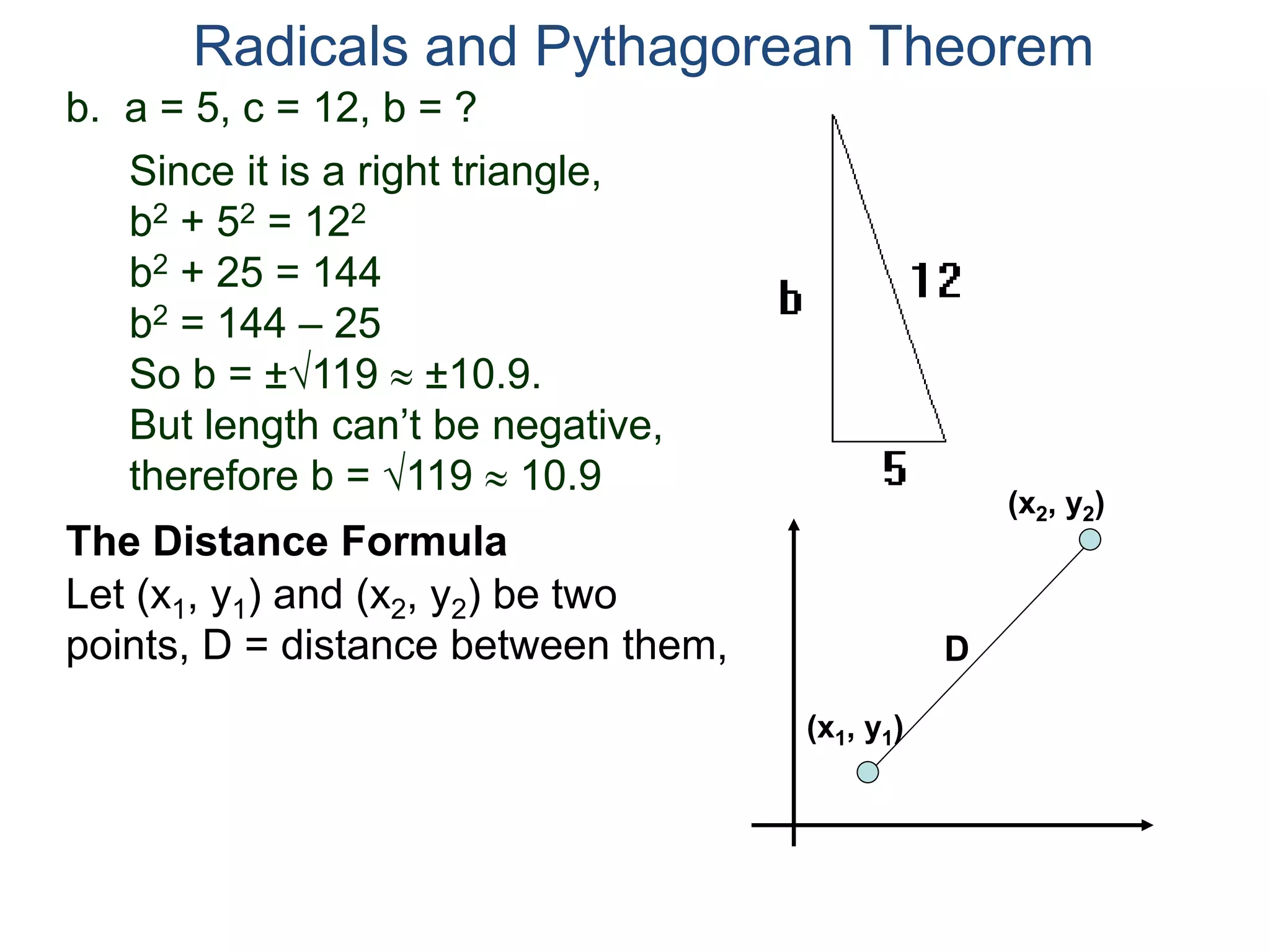 b. a = 5, c = 12, b = ?
Since it is a right triangle,
b2 + 52 = 122
b2 + 25 = 144
b2 = 144 – 25
So b = ±119  ±10.9.
But length can’t be negative,
therefore b = 119  10.9
Radicals and Pythagorean Theorem
Let (x1, y1) and (x2, y2) be two
points, D = distance between them,
The Distance Formula
(x1, y1)
(x2, y2)
D
 