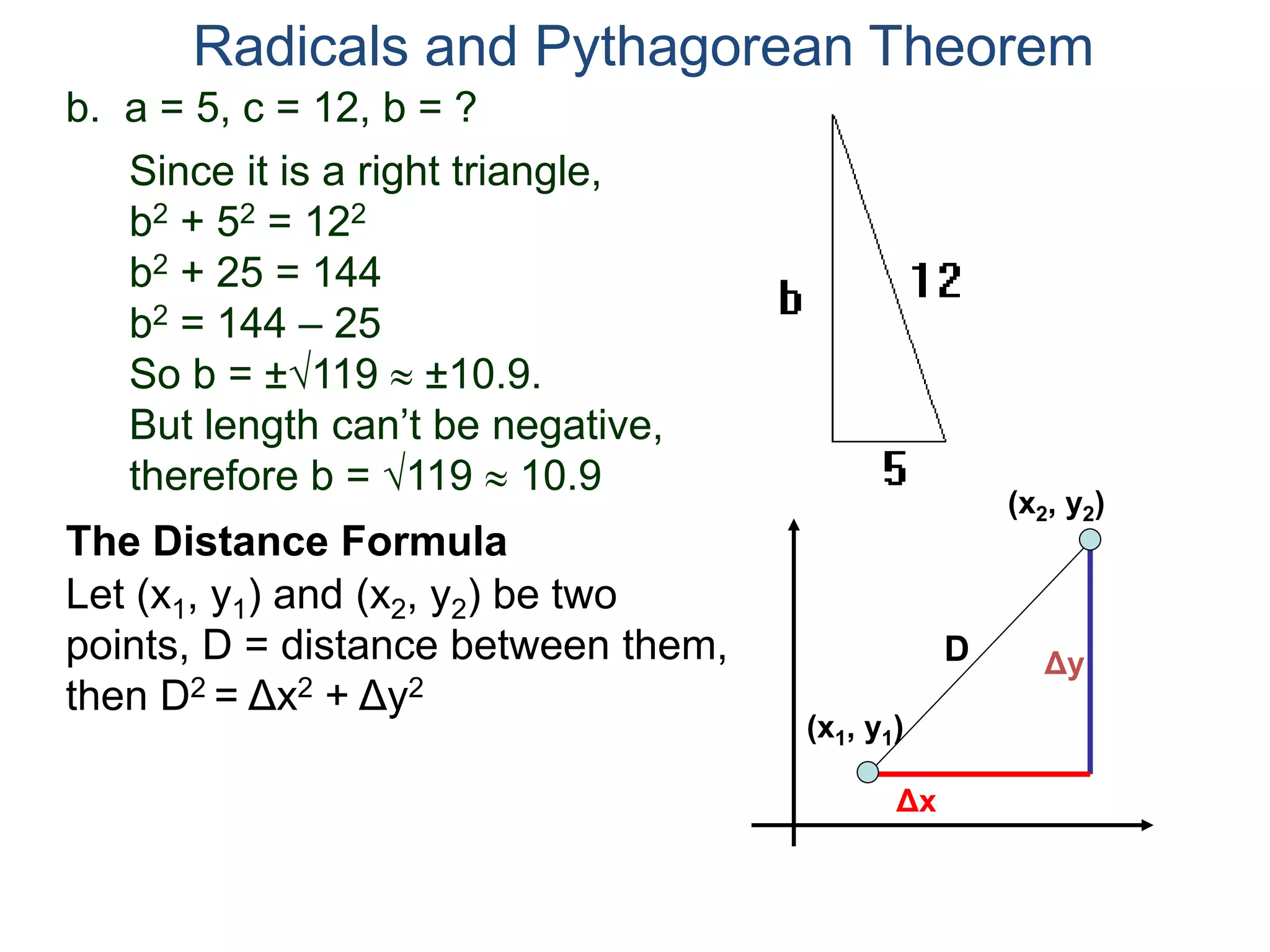 b. a = 5, c = 12, b = ?
Since it is a right triangle,
b2 + 52 = 122
b2 + 25 = 144
b2 = 144 – 25
So b = ±119  ±10.9.
But length can’t be negative,
therefore b = 119  10.9
Radicals and Pythagorean Theorem
Let (x1, y1) and (x2, y2) be two
points, D = distance between them,
then D2 = Δx2 + Δy2
The Distance Formula
(x1, y1)
(x2, y2)
Δy
Δx
D
 