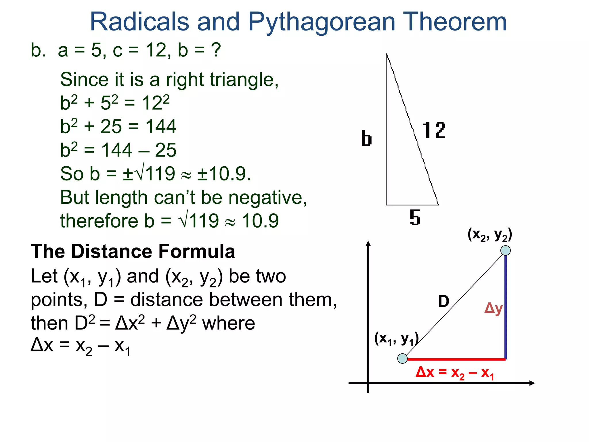 b. a = 5, c = 12, b = ?
Since it is a right triangle,
b2 + 52 = 122
b2 + 25 = 144
b2 = 144 – 25
So b = ±119  ±10.9.
But length can’t be negative,
therefore b = 119  10.9
Radicals and Pythagorean Theorem
Let (x1, y1) and (x2, y2) be two
points, D = distance between them,
then D2 = Δx2 + Δy2 where
The Distance Formula
(x1, y1)
(x2, y2)
Δx = x2 – x1
Δy
Δx = x2 – x1
D
 