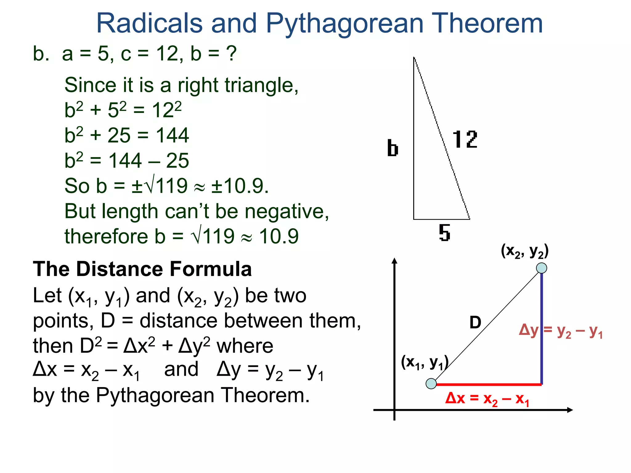 b. a = 5, c = 12, b = ?
Since it is a right triangle,
b2 + 52 = 122
b2 + 25 = 144
b2 = 144 – 25
So b = ±119  ±10.9.
But length can’t be negative,
therefore b = 119  10.9
Radicals and Pythagorean Theorem
Let (x1, y1) and (x2, y2) be two
points, D = distance between them,
then D2 = Δx2 + Δy2 where
The Distance Formula
(x1, y1)
(x2, y2)
Δx = x2 – x1 Δy = y2 – y1and
Δy = y2 – y1
Δx = x2 – x1
D
by the Pythagorean Theorem.
 