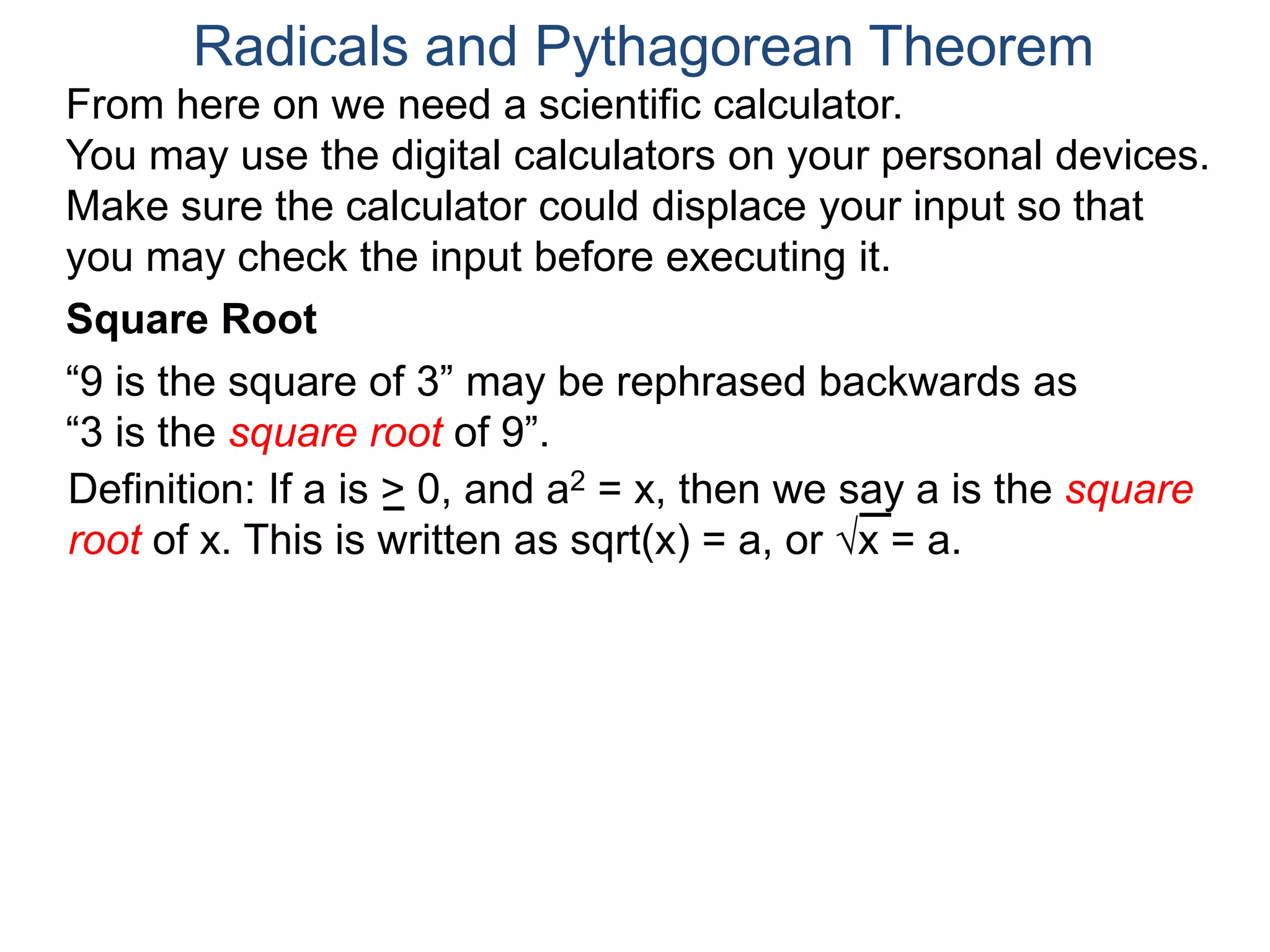 “9 is the square of 3” may be rephrased backwards as
“3 is the square root of 9”.
Radicals and Pythagorean Theorem
Definition: If a is > 0, and a2 = x, then we say a is the square
root of x. This is written as sqrt(x) = a, or x = a.
Square Root
From here on we need a scientific calculator.
You may use the digital calculators on your personal devices.
Make sure the calculator could displace your input so that
you may check the input before executing it.
 