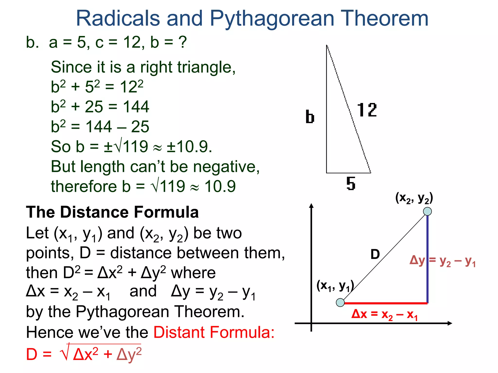 b. a = 5, c = 12, b = ?
Since it is a right triangle,
b2 + 52 = 122
b2 + 25 = 144
b2 = 144 – 25
So b = ±119  ±10.9.
But length can’t be negative,
therefore b = 119  10.9
Radicals and Pythagorean Theorem
Let (x1, y1) and (x2, y2) be two
points, D = distance between them,
then D2 = Δx2 + Δy2 where
The Distance Formula
(x1, y1)
(x2, y2)
Δx = x2 – x1 Δy = y2 – y1and
Δy = y2 – y1
Δx = x2 – x1by the Pythagorean Theorem.
Hence we’ve the Distant Formula:
D = √ Δx2 + Δy2
D
 