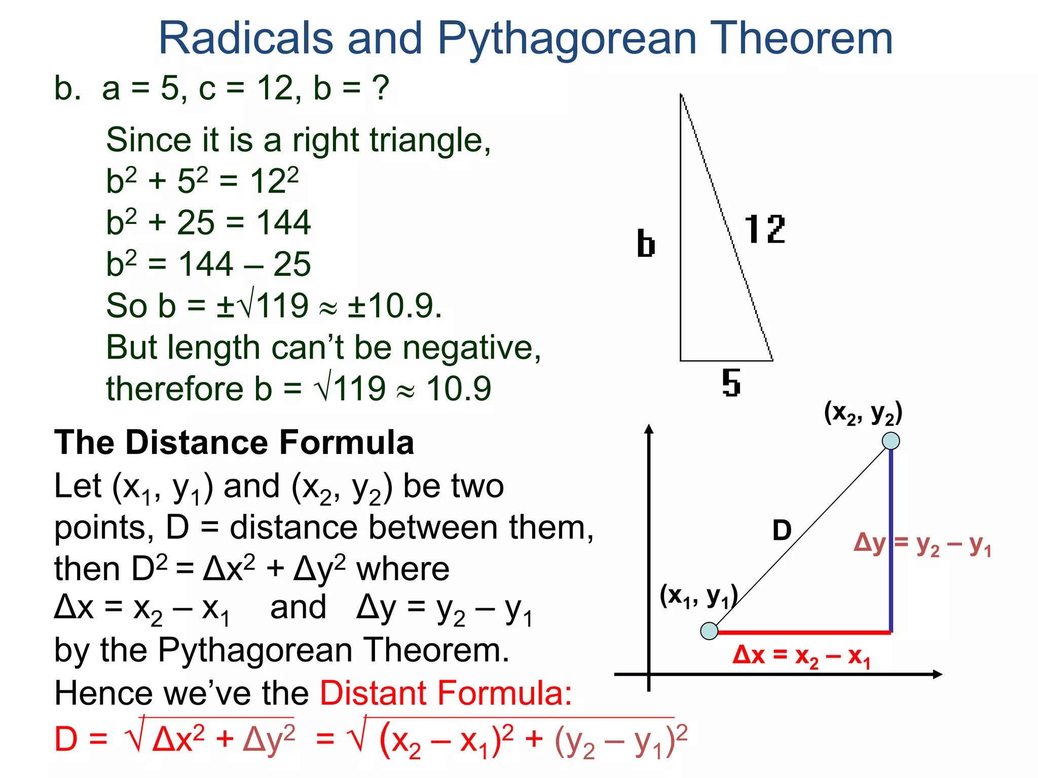 b. a = 5, c = 12, b = ?
Since it is a right triangle,
b2 + 52 = 122
b2 + 25 = 144
b2 = 144 – 25
So b = ±119  ±10.9.
But length can’t be negative,
therefore b = 119  10.9
Radicals and Pythagorean Theorem
Let (x1, y1) and (x2, y2) be two
points, D = distance between them,
then D2 = Δx2 + Δy2 where
The Distance Formula
(x1, y1)
(x2, y2)
Δx = x2 – x1 Δy = y2 – y1and
Δy = y2 – y1
Δx = x2 – x1by the Pythagorean Theorem.
Hence we’ve the Distant Formula:
D = √ Δx2 + Δy2 = √ (x2 – x1)2 + (y2 – y1)2
D
 