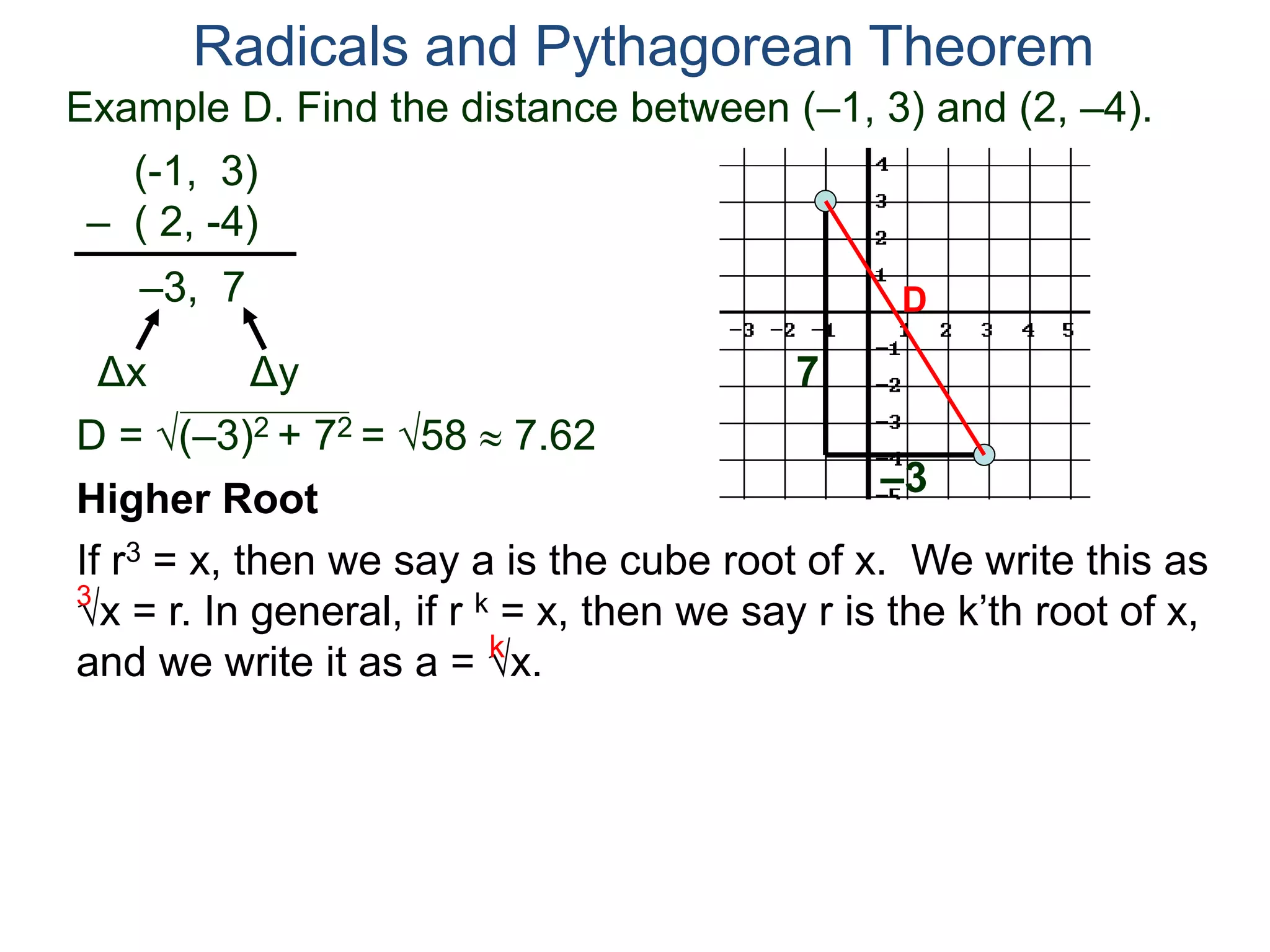 Example D. Find the distance between (–1, 3) and (2, –4).
(-1, 3)
– ( 2, -4)
D = (–3)2 + 72 = 58  7.62
D
7
–3
Radicals and Pythagorean Theorem
–3, 7
Δx Δy
Higher Root
If r3 = x, then we say a is the cube root of x. We write this as
x = r. In general, if r k = x, then we say r is the k’th root of x,
and we write it as a = x.
3
k
 