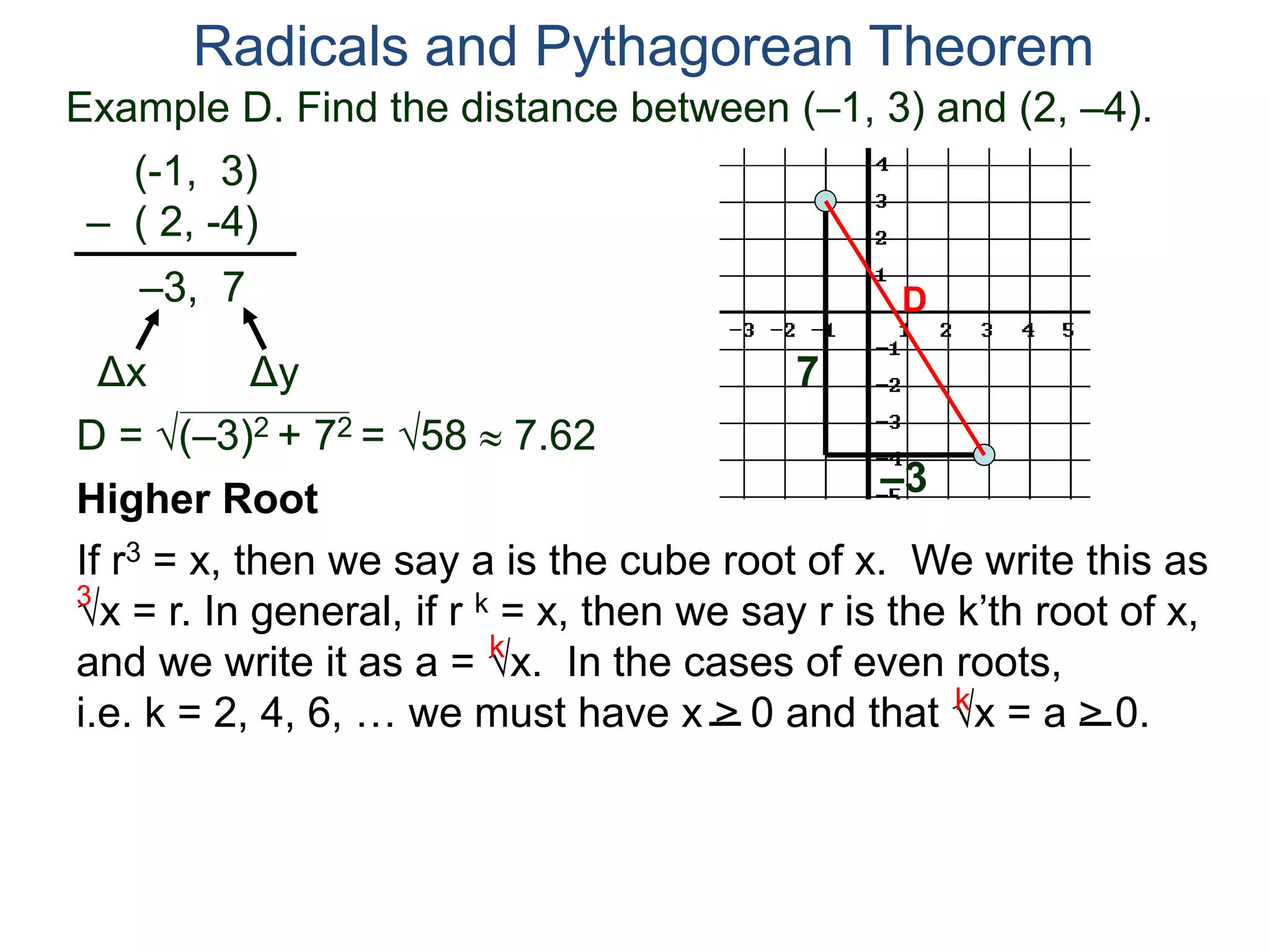 Example D. Find the distance between (–1, 3) and (2, –4).
(-1, 3)
– ( 2, -4)
D = (–3)2 + 72 = 58  7.62
D
7
–3
Radicals and Pythagorean Theorem
–3, 7
Δx Δy
Higher Root
If r3 = x, then we say a is the cube root of x. We write this as
x = r. In general, if r k = x, then we say r is the k’th root of x,
and we write it as a = x. In the cases of even roots,
i.e. k = 2, 4, 6, … we must have x > 0 and that x = a > 0.
3
k
k
 