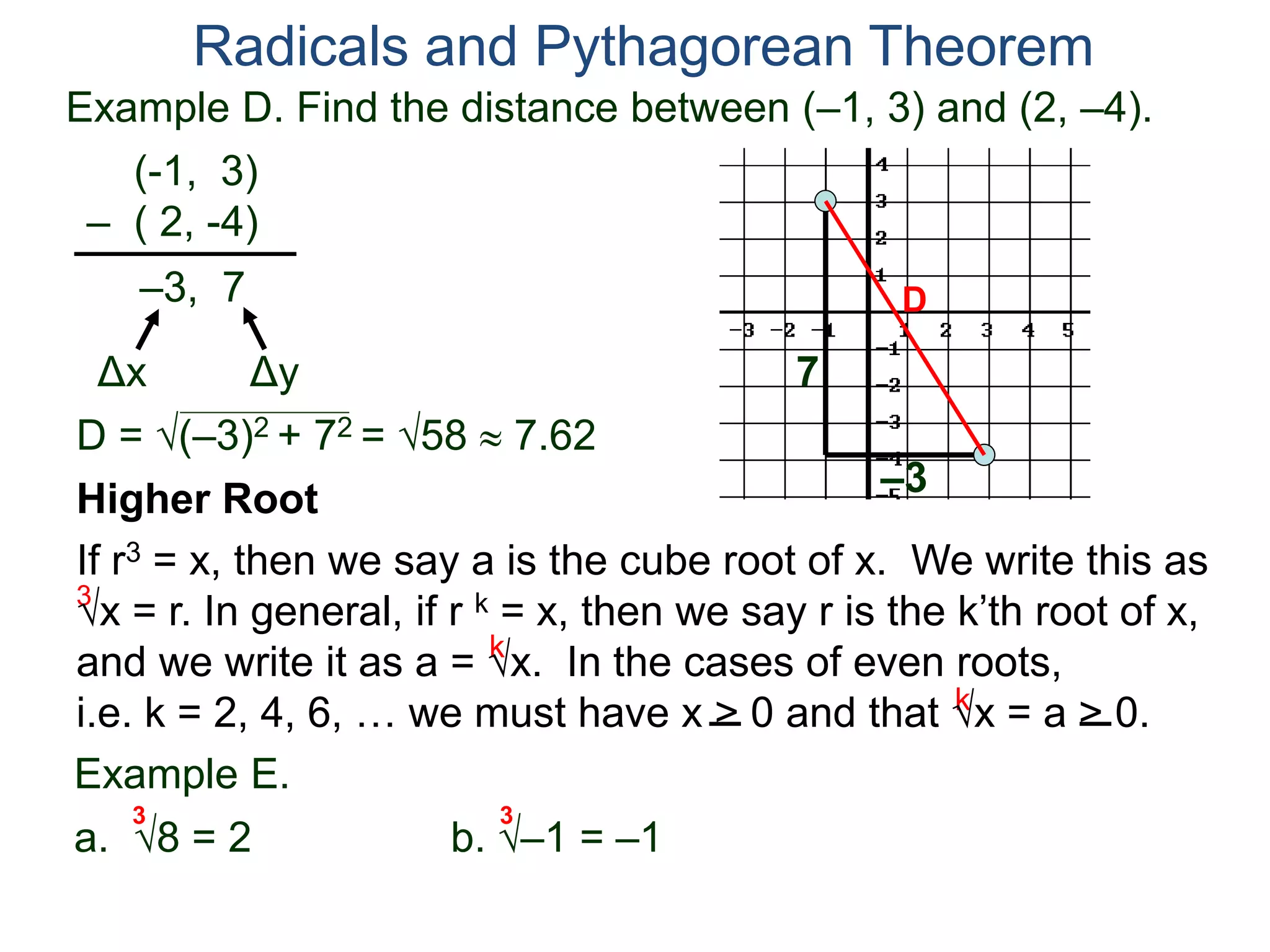 Example D. Find the distance between (–1, 3) and (2, –4).
(-1, 3)
– ( 2, -4)
D = (–3)2 + 72 = 58  7.62
D
7
–3
Radicals and Pythagorean Theorem
–3, 7
Δx Δy
3
k
k
Example E.
a. 8 = 2 b. –1 = –1
3 3
Higher Root
If r3 = x, then we say a is the cube root of x. We write this as
x = r. In general, if r k = x, then we say r is the k’th root of x,
and we write it as a = x. In the cases of even roots,
i.e. k = 2, 4, 6, … we must have x > 0 and that x = a > 0.
 