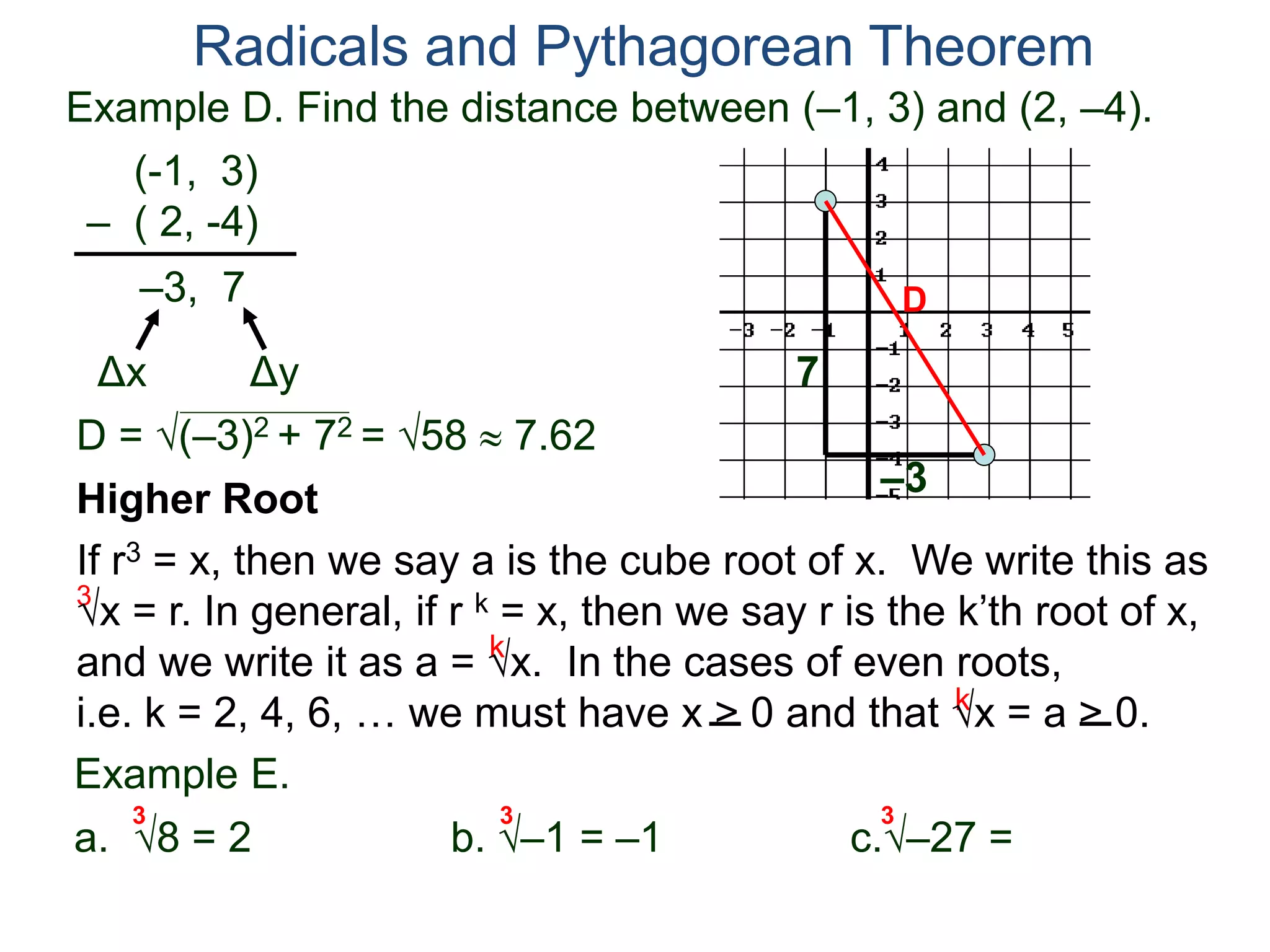 Example D. Find the distance between (–1, 3) and (2, –4).
(-1, 3)
– ( 2, -4)
D = (–3)2 + 72 = 58  7.62
D
7
–3
Radicals and Pythagorean Theorem
–3, 7
Δx Δy
3
k
k
Example E.
a. 8 = 2 b. –1 = –1 c.–27 =
3 3 3
Higher Root
If r3 = x, then we say a is the cube root of x. We write this as
x = r. In general, if r k = x, then we say r is the k’th root of x,
and we write it as a = x. In the cases of even roots,
i.e. k = 2, 4, 6, … we must have x > 0 and that x = a > 0.
 