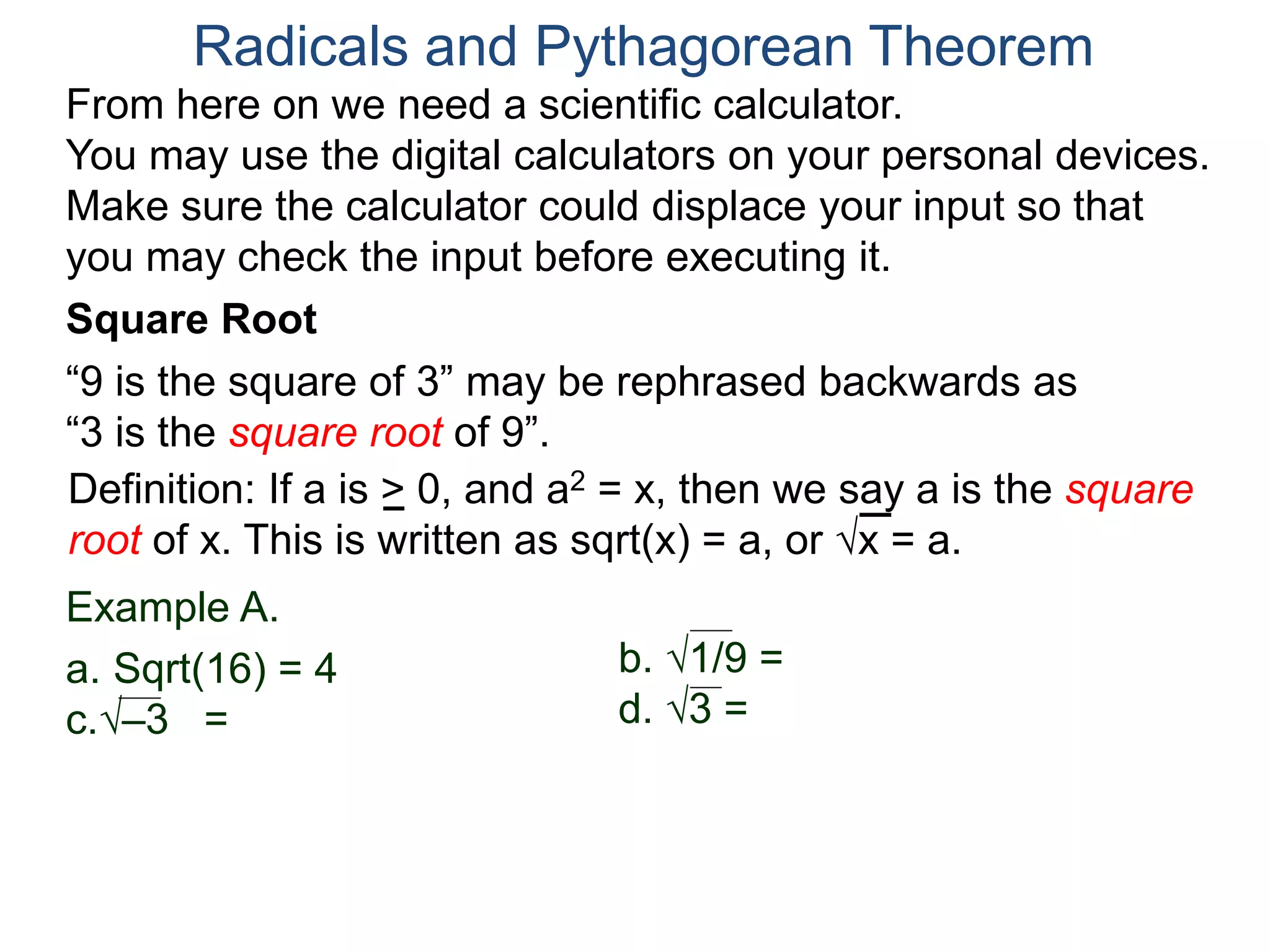 “9 is the square of 3” may be rephrased backwards as
“3 is the square root of 9”.
Example A.
a. Sqrt(16) = 4
c.–3 =
Radicals and Pythagorean Theorem
Definition: If a is > 0, and a2 = x, then we say a is the square
root of x. This is written as sqrt(x) = a, or x = a.
b. 1/9 =
d. 3 =
Square Root
From here on we need a scientific calculator.
You may use the digital calculators on your personal devices.
Make sure the calculator could displace your input so that
you may check the input before executing it.
 