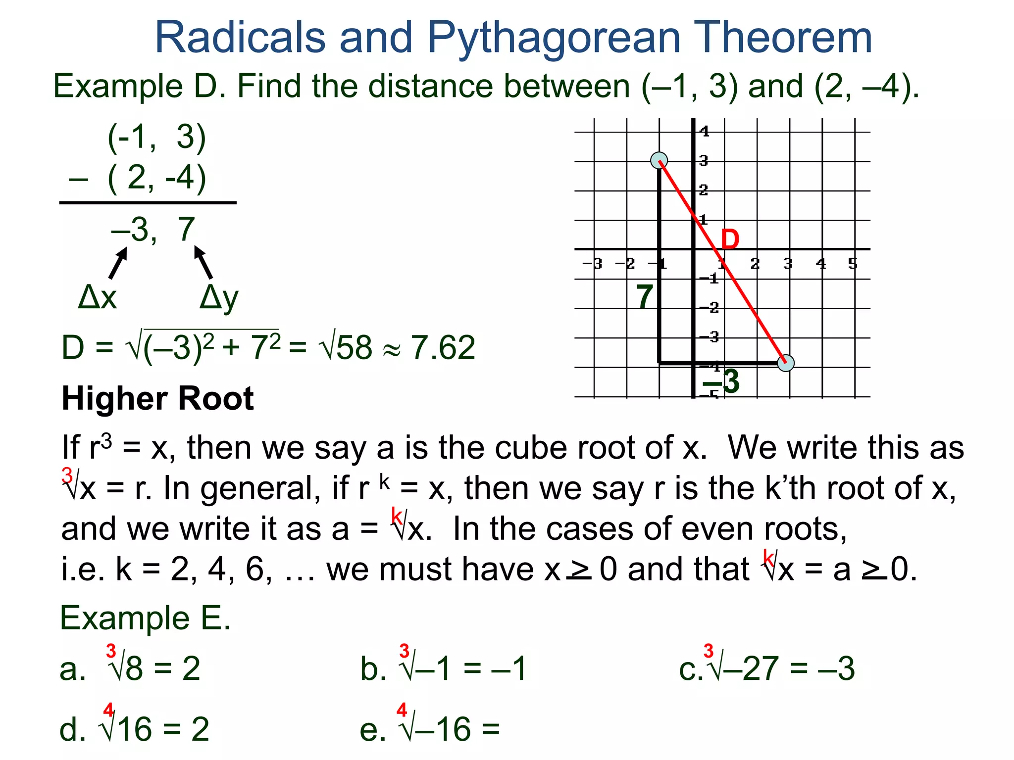 Example D. Find the distance between (–1, 3) and (2, –4).
(-1, 3)
– ( 2, -4)
D = (–3)2 + 72 = 58  7.62
D
7
–3
Radicals and Pythagorean Theorem
–3, 7
Δx Δy
3
k
k
Example E.
a. 8 = 2 b. –1 = –1 c.–27 = –3
d. 16 = 2 e. –16 =
3 3 3
Higher Root
If r3 = x, then we say a is the cube root of x. We write this as
x = r. In general, if r k = x, then we say r is the k’th root of x,
and we write it as a = x. In the cases of even roots,
i.e. k = 2, 4, 6, … we must have x > 0 and that x = a > 0.
4 4
 
