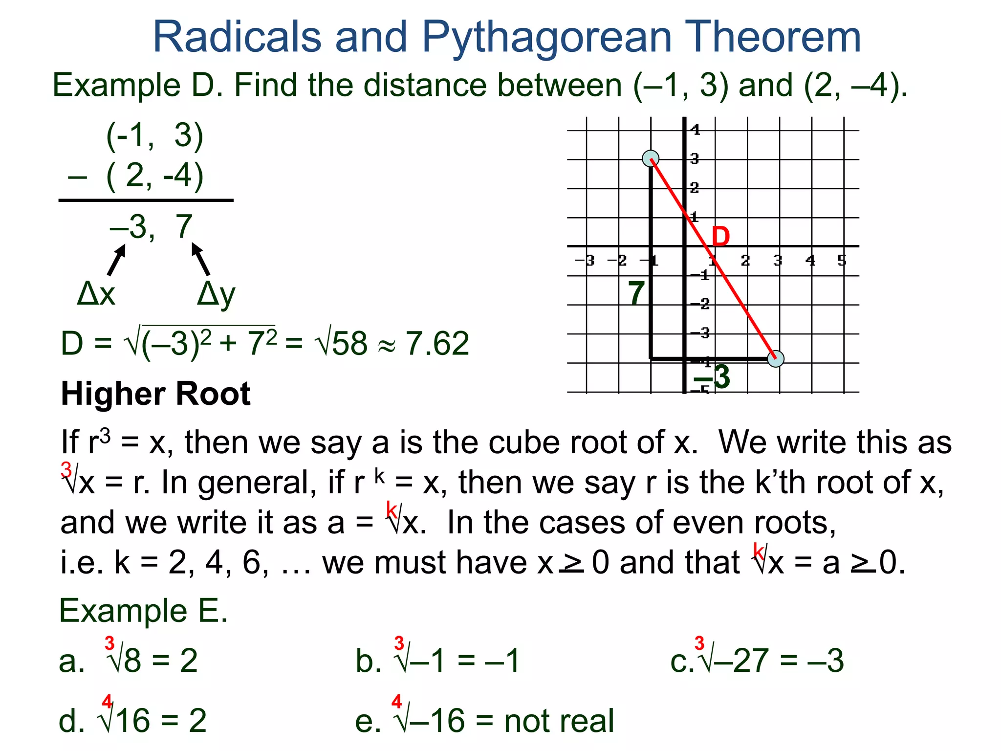 Example D. Find the distance between (–1, 3) and (2, –4).
(-1, 3)
– ( 2, -4)
D = (–3)2 + 72 = 58  7.62
D
7
–3
Radicals and Pythagorean Theorem
–3, 7
Δx Δy
3
k
k
Example E.
a. 8 = 2 b. –1 = –1 c.–27 = –3
d. 16 = 2 e. –16 = not real
3 3 3
Higher Root
If r3 = x, then we say a is the cube root of x. We write this as
x = r. In general, if r k = x, then we say r is the k’th root of x,
and we write it as a = x. In the cases of even roots,
i.e. k = 2, 4, 6, … we must have x > 0 and that x = a > 0.
4 4
 